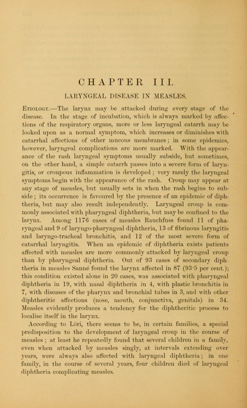 LARYNGEAL DISEASE IN MEASLES. Etiology.—The larynx may be attacked during every stage of the disease. In the stage of incubation, which is always marked by affec- tions of the respiratory organs, more or less laryngeal catarrh may be looked upon as a normal symptom, which increases or diminishes with catarrhal affections of other mucous membranes ; in some epidemics, however, laryngeal complications are more marked. With the appear- ance of the rash laryngeal symptoms usually subside, but sometimes, on the other hand, a simple catarrh passes into a severe form of laryn- gitis, or croupous inflammation is developed ; very rarely the laryngeal symptoms begin with the appearance of the rash. Croup may appear at any stage of measles, but usually sets in when the rash begins to sub- side ; its occurrence is favoured by the presence of an epidemic of diph- theria, but may also result independently. Laryngeal croup is com- monly associated with pharyngeal diphtheria, but may be confined to the larynx. Among 1176 cases of measles Rauchfuss found 11 of pha- ryngeal and 9 of laryngo-pharyngeal diphtheria, 13 of fibrinous laryngitis and laryngo-tracheal bronchitis, and 12 of the most severe form of catarrhal laryngitis. When an epidemic of diphtheria exists patients affected with measles are more commonly attacked by laryngeal croup than by pharyngeal diphtheria. Out of 93 cases of secondary diph- theria in measles Sanne found the larynx affected in 87 (93*5 per cent.); this condition existed alone in 20 cases, was associated with pharyngeal diphtheria in 19, with nasal diphtheria in 4, with plastic bronchitis in 7, with diseases of the pharynx and bronchial tabes in 3, and with other diphtheritic affections (nose, mouth, conjunctiva, genitals) in 34. Measles evidently produces a tendency for the diphtheritic process to localise itself in the larynx. According to Lori, there seems to be, in certain families, a special predisposition to the development of laryngeal croup in the course of measles ; at least he repeatedly found that several children in a family, even when attacked by measles singly, at intervals extending over years, were always also affected with laryngeal diphtheria; in one family, in the course of several years, four children died of laryngeal diphtheria complicating measles.