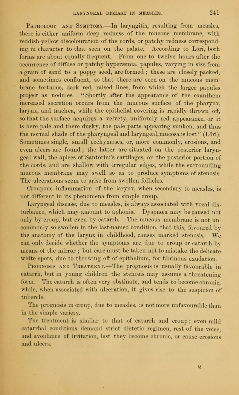 Pathology and Symptoms.—In laryngitis, resulting from measles, there is either uniform deep redness of the mucous membrane, with reddish-yellow discolouration of the cords, or patchy redness correspond- ing in character to that seen on the palate. According to Lori, both forms are about equally frequent. From one to twelve hours after the occurrence of diffuse or patchy hyperemia, papules, varying in size from a grain of sand to a poppy seed, are formed ; these are closely packed, and sometimes confluent, so that there are seen on the mucous mem- brane tortuous, dark red, raised lines, from which the larger papules project as nodules. Shortly after the appearance of the exanthem increased secretion occurs from the mucous surface of the pharynx, larynx, and trachea, while the epithelial covering is rapidly thrown off, so that the surface acquires a velvety, uniformly red appearance, or it is here pale and there dusky, the pale parts appearing sunken, and thus the normal shade of the pharyngeal and laryngeal, mucosa is lost (Lori). Sometimes single, small ecchymoses, or, more commonly, erosions, and even ulcers are found ; the latter are situated on the posterior laryn- geal wall, the apices of Santorini's cartilages, or the posterior portion of the cords, and are shallow with irregular edges, while the surrounding mucous membrane may swell so as to produce symptoms of stenosis. The ulcerations seem to arise from swollen follicles. Croupous inflammation of the larynx, when secondary to measles, is not different in its phenomena from simple croup. Laryngeal disease, due to measles, is always associated with vocal dis- turbance, which may amount to aphonia. Dyspnoea may be caused not only by croup, but even by catarrh. . The mucous membrane is not un- commonly so swollen in the last-named condition, that this, favoured by the anatomy of the larynx in childhood, causes marked stenosis. We can only decide whether the symptoms are due to croup or catarrh bv means ot the mirror ; but care must be taken not to mistake the delicate white spots, due to throwing off of epithelium, for fibrinous exudation. Prognosis and Treatment.—The prognosis is usually favourable in catarrh, but in young children the stenosis may assume a threatening form. The catarrh is often very obstinate, and tends to become chronic, while, when associated with ulceration, it gives rise to the suspicion of tubercle. The prognosis in croup, due to measles, is not more unfavourable than in the simple variety. The treatment is similar to that of catarrh and croup; even mild catarrhal conditions demand strict dietetic regimen, rest of the voice, and avoidance of irritation, le8t tliev become chronic, or cause erosions and ulcers.