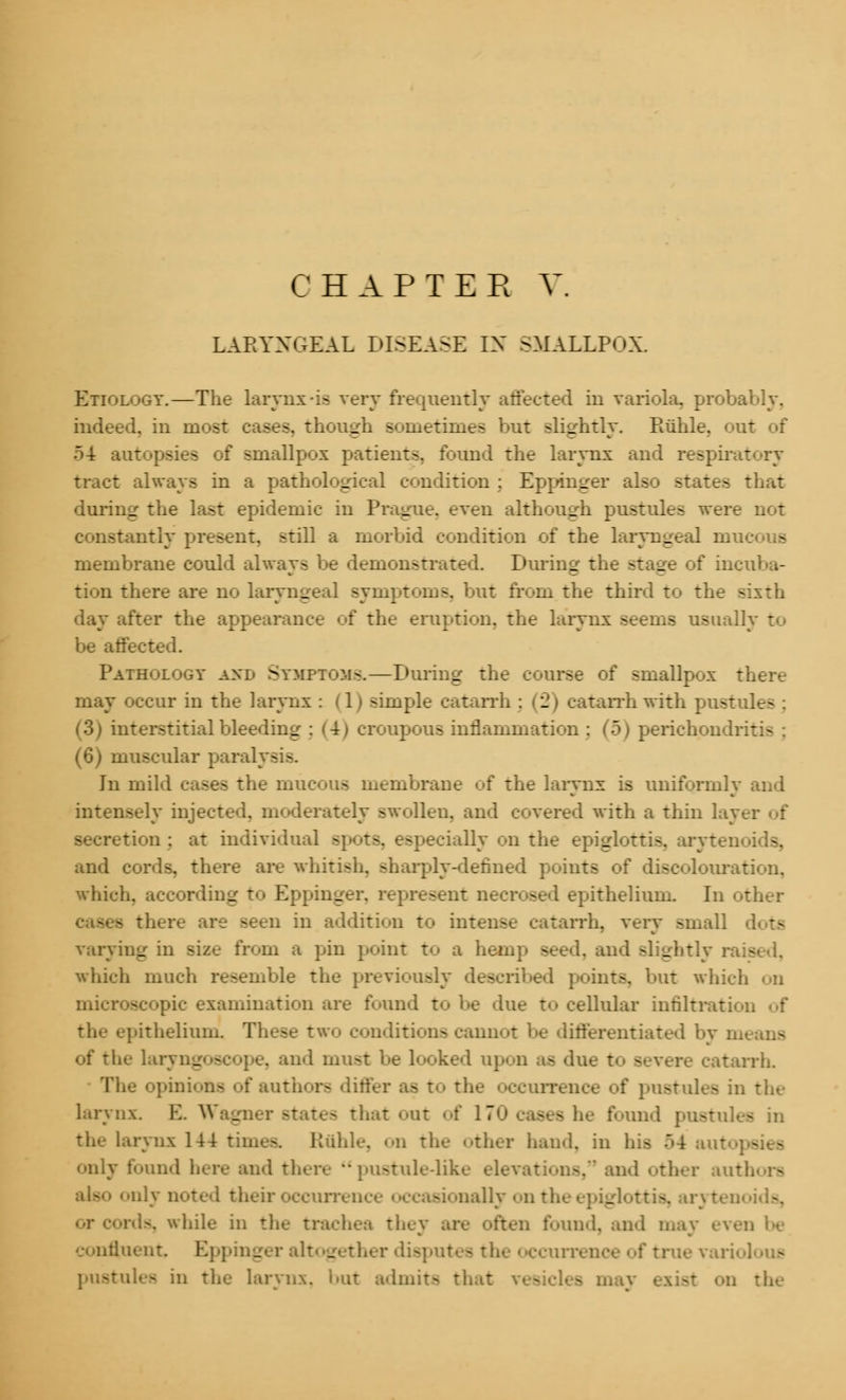 LARYNGEAL DISEASE IN SMALLPOX. Etiology.—The larynx-is very frequently affected in variola, probably. indeed, in most cases, though sometimes but slightly. Ruble, out of 54 autopsi a ( smallpox patients, found the larynx and respirat tract always in a pathological condition : Eppinger also states that during the last epidemic in Prague, even although pustules were not constantly present, still a morbid condition of the laryngeal mu membrane could always be demonstrated. During the stage of incuba- tion there are no laryngeal symptoms, but from the third to the sixth day after the appearance of the eruption, the larynx seems usually to be affected. Pathology and Symptoms.—During the course of smallpox there may occur in the larynx i (1) simple catarrh ; (2) catarrh with pustule- ; (3) interstitial bleeding : <4) croupous inflammation : (5) perichondritis (6) muscular para] Jn mild cases the mucous membrane of the larynx is uniformly and intensely injected, moderately swollen, and covered with a thin lay secretion ; at individual spots, especially on the epiglottis, aryteo and cords, there are whitish, sharply-defined points of discolouration, which, according to Eppinger. represent necrosed epithelium. In other - there are seen in addition to intent catarrh, very small varying in size from a pin point to a hemp seed, and slightly rais which much resemble the previously dec ints, ait which od microscopic examination are found to be due t<> cellular infiltration of the epithelium. These two conditions cannot be differentiated I of the lar _ e, and must be looked upon as due t<> severe catarrh. The opinions of authors differ as to the occurrence of pustules in the larynx. E. Wags that out of 170 cases he found pustules in the larynx 144 times, liable, on the other hand, in his ~>4 auto] - s only found here and there pustule-like ele'. nd other authors scurrenoe occasionally on the epiglottis, aryten rds, while in the trachea they are often found, and may even be continent. Eppinger altogether disputes the occurrence of true vari pustules in the larynx, but admits that • on the