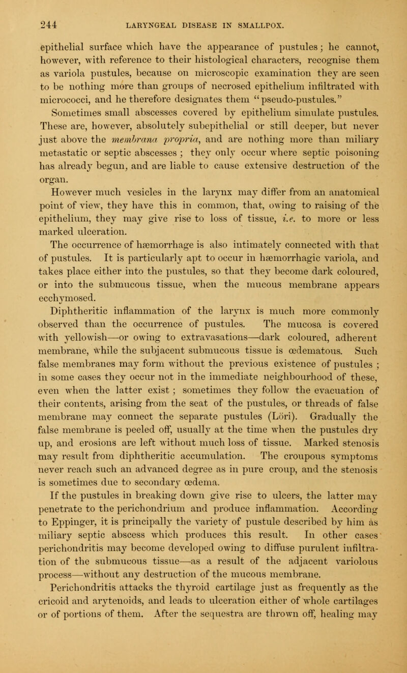 epithelial surface which have the appearance of pustules; he cannot, however, with reference to their histological characters, recognise them as variola pustules, because on microscopic examination they are seen to be nothing more than groups of necrosed epithelium infiltrated with micrococci, and he therefore designates them pseudo-pustules. Sometimes small abscesses covered by epithelium simulate pustules. These are, however, absolutely subepithelial or still deeper, but never just above the membrana propria, and are nothing more than miliary metastatic or septic abscesses ; they only occur where septic poisoning- has already begun, and are liable to cause extensive destruction of the organ. However much vesicles in the larynx may differ from an anatomical point of view, they have this in common, that, owing to raising of the epithelium, they may give rise to loss of tissue, i.e. to more or less marked ulceration. The occurrence of haemorrhage is also intimately connected with that of pustules. It is particularly apt to occur in hsemorrhagic variola, and takes place either into the pustules, so that they become dark coloured, or into the submucous tissue, when the mucous membrane appears ecchymosed. Diphtheritic inflammation of the larynx is much more commonly observed than the occurrence of pustules. The mucosa is covered with yellowish—or owing to extravasations—dark coloured, adherent membrane, while the subjacent submucous tissue is cedematous. Such false membranes may form without the previous existence of pustules ; in some cases they occur not in the immediate neighbourhood of these, even when the latter exist; sometimes they follow the evacuation of their contents, arising from the seat of the pustules, or threads of false membrane may connect the separate pustules (Lori). Gradually the false membrane is peeled off, usually at the time when the pustules dry up, and erosions are left without much loss of tissue. Marked stenosis may result from diphtheritic accumulation. The croupous symptoms never reach such an advanced degree as in pure croup, and the stenosis is sometimes due to secondary oedema. If the pustules in breaking down give rise to ulcers, the latter may penetrate to the perichondrium and produce inflammation. According to Eppinger, it is principally the variety of pustule described by him as miliary septic abscess which produces this result. In other cases perichondritis may become developed owing to diffuse purulent infiltra- tion of the submucous tissue—as a result of the adjacent variolous process—without any destruction of the mucous membrane. Perichondritis attacks the thyroid cartilage just as frequently as the cricoid and arytenoids, and leads to ulceration either of whole cartilages or of portions of them. After the sequestra are thrown off, healing may