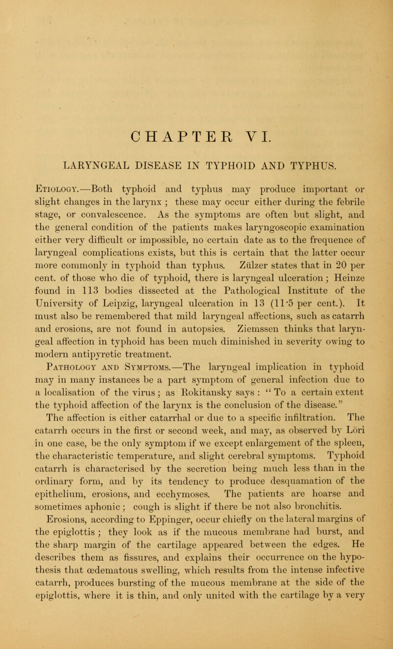 LARYNGEAL DISEASE IN TYPHOID AND TYPHUS. Etiology.—Both typhoid and typhus may produce important or slight changes in the larynx ; these may occur either during the febrile stage, or convalescence. As the symptoms are often but slight, and the general condition of the patients makes laryngoscopic examination either very difficult or impossible, no certain date as to the frequence of laryngeal complications exists, but this is certain that the latter occur more commonly in typhoid than typhus. Ziilzer states that in 20 per cent, of those who die of typhoid, there is laryngeal ulceration; Heinze found in 113 bodies dissected at the Pathological Institute of the University of Leipzig, laryngeal ulceration in 13 (11*5 per cent.). It must also be remembered that mild laryngeal affections, such as catarrh and erosions, are not found in autopsies. Ziemssen thinks that laryn- geal affection in typhoid has been much diminished in severity owing to modern antipyretic treatment, Pathology and Symptoms.—The laryngeal implication in typhoid may in many instances be a part symptom of general infection due to a localisation of the virus; as Rokitansky says : To a certain extent the typhoid affection of the larynx is the conclusion of the disease. The affection is either catarrhal or due to a specific infiltration. The catarrh occurs in the first or second week, and may, as observed by Lori in one case, be the only symptom if we except enlargement of the spleen, the characteristic temperature, and slight cerebral symptoms. Typhoid catarrh is characterised by the secretion being much less than in the ordinary form, and by its tendency to produce desquamation of the epithelium, erosions, and ecchymoses. The patients are hoarse and sometimes aphonic; cough is slight if there be not also bronchitis. Erosions, according to Eppinger, occur chiefly on the lateral margins of the epiglottis ; they look as if the mucous membrane had burst, and the sharp margin of the cartilage appeared between the edges. He describes them as fissures, and explains their occurrence on the hypo- thesis that cedematous swelling, which results from the intense infective catarrh, produces bursting of the mucous membrane at the side of the epiglottis, where it is thin, and only united with the cartilage by a very