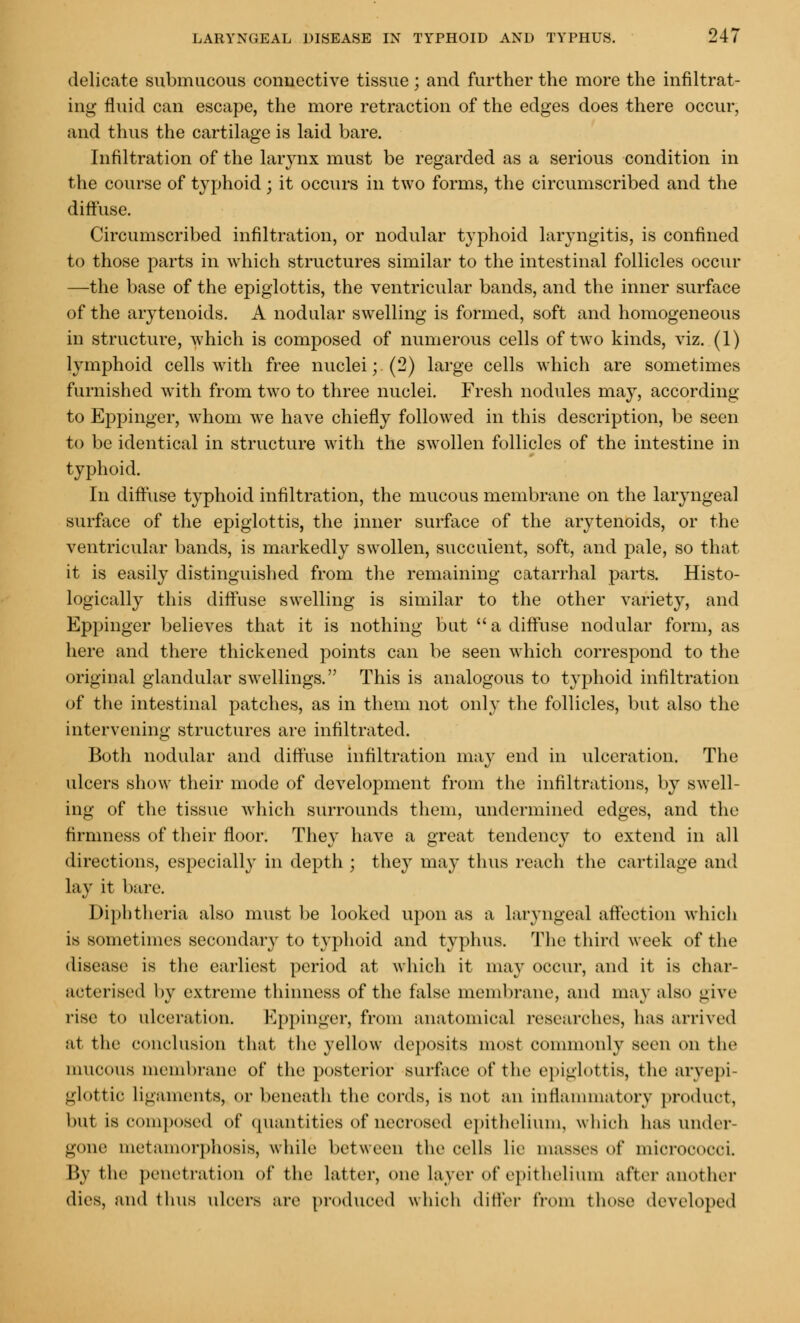 delicate submucous couuective tissue ; and further the more the infiltrat- ing fluid can escape, the more retraction of the edges does there occur, and thus the cartilage is laid bare. Infiltration of the larynx must be regarded as a serious condition in the course of typhoid; it occurs in two forms, the circumscribed and the diffuse. Circumscribed infiltration, or nodular typhoid laryngitis, is confined to those parts in which structures similar to the intestinal follicles occur —the base of the epiglottis, the ventricular bands, and the inner surface of the arytenoids. A nodular swelling is formed, soft and homogeneous in structure, which is composed of numerous cells of two kinds, viz. (1) lymphoid cells with free nuclei; (2) large cells which are sometimes furnished with from two to three nuclei. Fresh nodules may, according to Eppinger, whom we have chiefly followed in this description, be seen to be identical in structure with the swollen follicles of the intestine in typhoid. In diffuse typhoid infiltration, the mucous membrane on the laryngeal surface of the epiglottis, the inner surface of the arytenoids, or the ventricular bands, is markedly swollen, succulent, soft, and pale, so that it is easily distinguished from the remaining catarrhal parts. Histo- logically this diffuse swelling is similar to the other variety, and Eppinger believes that it is nothing but a diffuse nodular form, as here and there thickened points can be seen which correspond to the original glandular swellings. This is analogous to typhoid infiltration of the intestinal patches, as in them not only the follicles, but also the intervening structures are infiltrated. Both nodular and diffuse infiltration may end in ulceration. The ulcers show their mode of development from the infiltrations, by swell- ing of the tissue which surrounds them, undermined edges, and the firmness of their floor. They have a great tendency to extend in all directions, especially in depth ; they may thus reach the cartilage and lay it bare. Diphtheria also must be looked upon as a laryngeal affection which is sometimes secondary to typhoid and typhus. The third week of the disease is the earliest period at which it may occur, and it is char- acterised by extreme thinness of the false membrane, and may also give rise to ulceration. Eppinger, from anatomical researches, lias arrived at the conclusion that the yellow deposits most commonly seen on the mucous membrane of the posterior surface of the epiglottis, the aryepi glottic ligaments, or beneath the cords, is not an inflammatory product, but is composed of quantities of necrosed epithelium, which has under- gone metamorphosis, while between the cells lie masses of micrococci. By the penetration of the Latter, one layer of epithelium after another dies, and thus ulcers are produced which differ from these developed