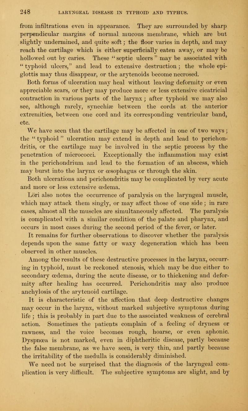 from infiltrations even in appearance. They are surrounded by sharp perpendicular margins of normal mucous membrane, which are but slightly undermined, and quite soft; the floor varies in depth, and may reach the cartilage which is either superficially eaten away, or may be hollowed out by caries. These septic ulcers may be associated with typhoid ulcers, and lead to extensive destruction; the whole epi- glottis may thus disappear, or the arytenoids become necrosed. Both forms of ulceration may heal without leaving deformity or even appreciable scars, or they may produce more or less extensive cicatricial contraction in various parts of the larynx • after typhoid we may also see, although rarely, synechia? between the cords at the anterior extremities, between one cord and its corresponding ventricular band, etc. We have seen that the cartilage may be affected in one of two ways; the typhoid ulceration may extend in depth and lead to perichon- dritis, or the cartilage may be involved in the septic process by the penetration of micrococci. Exceptionally the inflammation may exist in the perichondrium and lead to the formation of an abscess, which may burst into the larynx or oesophagus or through the skin. Both ulcerations and perichondritis may be complicated by very acute and more or less extensive oedema. Lori also notes the occurrence of paralysis on the laryngeal muscle, which may attack them singly, or may affect those of one side; in rare cases, almost all the muscles are simultaneously affected. The paralysis is complicated with a similar condition of the palate and pharynx, and occurs in most cases during the second period of the fever, or later. It remains for further observations to discover whether the paralysis depends upon the same fatty or waxy degeneration which has been observed in other muscles. Among the results of these destructive processes in the larynx, occurr- ing in typhoid, must be reckoned stenosis, which may be due either to secondary oedema, during the acute disease, or to thickening and defor- mity after healing has occurred. Perichondritis may also produce anchylosis of the arytenoid cartilage. It is characteristic of the affection that deep destructive changes may occur in the larynx, without marked subjective symptoms during life ; this is probably in part due to the associated weakness of cerebral action. Sometimes the patients complain of a feeling of dryness or rawness, and the voice becomes rough, hoarse, or even aphonic. Dyspnoea is not marked, even in diphtheritic disease, partly because the false membrane, as we have seen, is very thin, and partly because the irritability of the medulla is considerably diminished. We need not be surprised that the diagnosis of the laryngeal com- plication is very difficult. The subjective symptoms are slight, and by