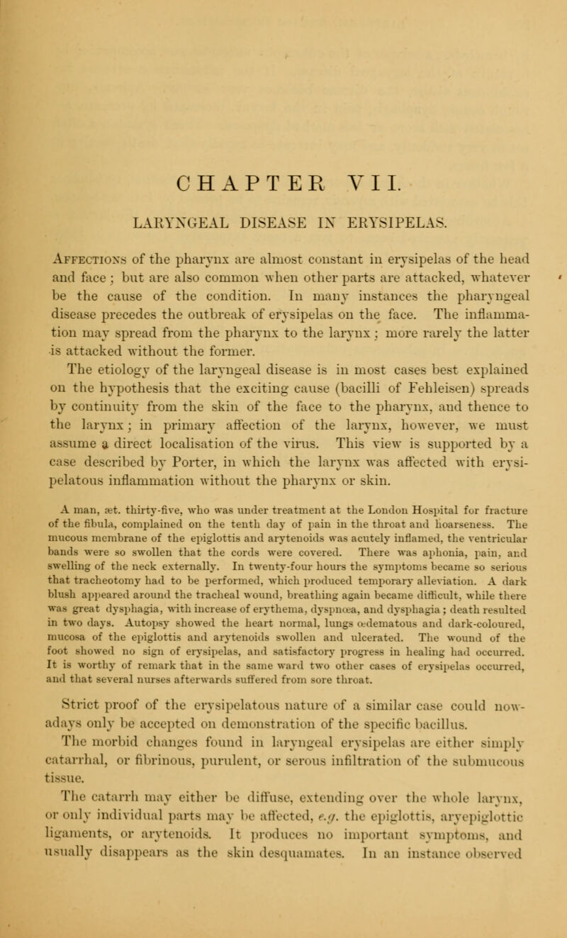LARYNGEAL DISEASE IN ERYSIPELAS. Affections of the pharynx are almost constant in erysipelas of the head and face ; but are also common when other parts are attacked, whatever be the cause of the condition. In many instances the pharyngeal disease precedes the outbreak of erysipelas on the face. The inflamma- tion may spread from the pharynx to the larynx : more rarely the latter is attacked without the former. The etiology of the laryngeal disease is in most cases best explained on the hypothesis that the exciting cause (bacilli of Fehleisen) spreads by continuity from the skin of the face to the pharynx, and thence to the larynx; in primary affection of the larynx, however, we must assume a direct localisation of the virus. This view is supported by a case described by Porter, in which the larynx was affected with erysi- pelatous inflammation without the pharynx or skin. A man, jet. thirty-five, who was under treatment at the London Hospital for fracture of the fihula, complained on the tenth day of pain in the throat and hoarseness. The mucous membrane of the epiglottis and arytenoids was acutely inflamed, the ventricular bands were su swollen that the cords were covered. There was aphonia, pain, and swelling of the neck externally. In twenty-four hours the symptoms became so serious that tracheotomy had to be performed, which produced temporary alleviation. A dark blush appeared around the tracheal wound, breathing again became difficult, while there was great dysphagia, with increase of erythema, dyspnoea, and dysphagia : death resulted in two days. Autopsy showed the heart normal, lungs (edematous ami dark-coloured. mucosa of the epiglottis and arytenoids swollen and ulcerated. The wound of the foot showed no sign of erysipelas, and satisfactory progress in healing had occurred. It is worthy of remark that in the same ward two other cases of erysipelas occurred, and that several nurses afterwards suffered from sore throat. Strict proof of the erysipelatous nature of a similar case could now- adays only be accepted on demonstration of the specific bacillus. The morbid changes found in laryngeal erysipelas are either simply catarrhal, or fibrinous, purulent, <>r serous infiltration of the submucous tissue. The catarrh may either he diffuse, extending over the wli.de larynx, or only individual parts may be affected, '..</. the epiglottis, aryepiglottk ligaments, or arytenoids. It produces no important Bymptoms, and Qsually disappears as the skin desquamates. In an instance observed