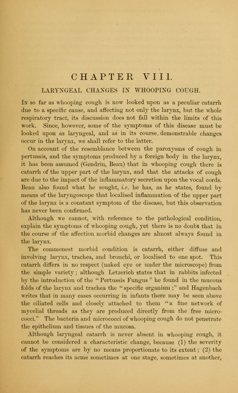 LARYNGEAL CHANGES IN WHOOPING COUGH. In so far as whooping cough is now looked upon as a peculiar catarrh due to a specific cause, and affecting not only the larynx, but the whole respiratory tract, its discussion does not fall within the limits of this work. Since, however, some of the symptoms of this disease must be looked upon as laryngeal, and as in its course, demonstrable changes occur in the larynx, we shall refer to the latter. On account of the resemblance between the paroxysms of cough in pertussis, and the symptoms produced by a foreign body in the larynx, it has been assumed (Gendrin, Beau) that in whooping cough there is catarrh of the upper part of the larynx, and that the attacks of cough are due to the impact of the inflammatory secretion upon the vocal cords. Beau also found what he sought, i.e. he has, as he states, found by means of the laryngoscope that localised inflammation of the upper part of the larynx is a constant symptom of the disease, but this observation has never been confirmed. Although we cannot, with reference to the pathological condition, explain the symptoms of whooping cough, yet there is no doubt that in the course of the affection morbid changes are almost always found in the larynx. The commonest morbid condition is catarrh, either diffuse and involving larynx, trachea, and bronchi, or localised to one spot. This catarrh differs in no respect (naked eye or under the microscope) from the simple variety; although Letzerich states that in rabbits infected by the introduction of the  Pertussis Fungus  he found in the mucous folds of the larynx and trachea the specific organism ; and Hagenbach writes that in many cases occurring in infants there may be seen above the ciliated cells and closely attached to them a fine network of in verbal threads as they are produced directly from the free micro- cocci  The bacteria and micrococci of whooping cough do not penetrate the epithelium and tissues of the mucosa. Although laryngeal catarrh is never absent in whooping cough, it cannot be considered a characteristic change, because (1) the severity of the symptoms are by no means proportionate to its extent : (2) the catarrh reaches its acme sometimes at one Btage, sometimes at another,