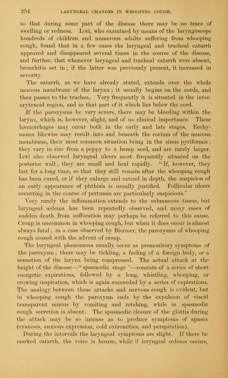 so that daring some part of the disease there may be no trace of swelling or redness. Lori, who examined by means of the laryngoscope hundreds of children and numerous adults suffering from whooping- cough, found that in a few cases the laryngeal and tracheal catarrh appeared and disappeared several times in the course of the disease, and further, that whenever laryngeal and tracheal catarrh were absent, bronchitis set in ; if the latter was previously present, it increased in severity. The catarrh, as we have already stated, extends over the whole mucous membrane of the larynx; it usually begins on the cords, and then passes to the trachea. Very frequently it is situated in the inter- arytenoid region, and in that part of it which lies below the cord. If the paroxysms be very severe, there may be bleeding within the larynx, which is, however, slight, and of no clinical importance. These haemorrhages may occur both in the early and late stages. Ecchy- moses likewise may result into and beneath the corium of the mucous membrane, their most common situation being in the sinus piriformis; they vary in size from a poppy to a hemp seed, and are rarely larger. Lori also observed laryngeal ulcers most frequently situated on the posterior wall; they are small and heal rapidly. If, however, they last for a long time, so that they still remain after the whooping cough has been cured, or if they enlarge and extend in depth, the suspicion of an early appearance of phthisis is usually justified. Follicular ulcers occurring in the course of pertussis are particularly suspicious. Very rarely the inflammation extends to the submucous tissue, but laryngeal oedema has been repeatedly observed, and many cases of sudden death from suffocation may perhaps be referred to this cause. Croup is uncommon in whooping cough, but when it does occur is almost always fatal; in a case observed by Biermer, the paroxysms of whooping- cough ceased with the advent of croup. The laryngeal phenomena usually occur as premonitory symptoms of the paroxysm; there may be tickling, a feeling of a foreign body, or a sensation of the larynx being compressed. The actual attack at the height of the disease—spasmodic stage —consists of a series of short energetic expirations, followed by a long, whistling, whooping, or crowing inspiration, which is again succeeded by a series of expirations. The analogy between these attacks and nervous cough is evident, but in whooping cough the paroxysm ends by the expulsion of viscid transparent mucus by vomiting and retching, while in spasmodic cough secretion is absent. The spasmodic closure of the glottis during the attack may be so intense as to produce symptoms of apncea (cyanosis, anxious expression, cold extremities, and perspiration). During the intervals the laryngeal symptoms are slight. If there be marked catarrh, the voice is hoarse, while if laryngeal oedema occurs,