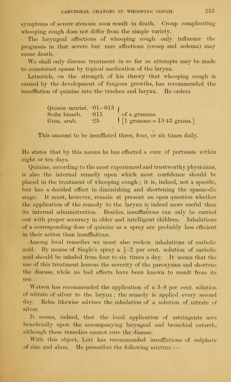 symptoms of severe stenosis soon result in death. Croup complicating whooping cough does not differ from the simple variety. The laryngeal affections of whooping cough only influence the prognosis in that severe but rare affections (croup and oedema) may cause death. We shall only discuss treatment in so far as attempts may be made to counteract spasm by topical medication of the larynx. Letzerich, on the strength of his theory that whooping cough is caused by the development of fungous growths, has recommended the insufflation of quinine into the trachea and larynx. He orders Quinise muriat. •Ol-'OiS j Soda? bicarb. *015 of a gramme. Gum. arab. 25 I [1 gramme =15*43 grains.] This amount to be insufflated three, four, or six times daily. He states that by this means he has effected a cure of pertussis within eight or ten days. Quinine, according to the most experienced and trustworthy physicians, is also the internal remedy upon which most confidence should be placed in the treatment of whooping cough; it is, indeed, not a specific, but has a decided effect in diminishing and shortening the spasmodic stage. It must, however, remain at present an open question whether the application of the remedy to the larynx is indeed more useful than its internal administration. Besides, insufflations can only be carried out with proper accuracy in older and intelligent children. Inhalations of a corresponding dose of quinine as a spray are probably less efficient in their action than insufflations. Among local remedies we must also reckon inhalations of carbolic- acid. By means of Siegle's spray a J-2 per cent, solution of carbolic acid should be inhaled from four to six times a day. It seems that the use of this treatment lessens the severity of the paroxysms and shortens the disease, while no bad effects have been known to result from its use. Watson has recommended the application of a 3-8 per cent, solution of nitrate of silver to the larynx; the remedy is applied every second day. Ivehn likewise advises the inhalation of a solution of nitrate of silver. It seems, indeed, that the local application of astringents acta beneficially upon the accompanying laryngeal and bronchial catarrh, although these remedies cannot cure the disease. With this object, Lori has recommended insufflations of sulphate of zinc and alum. He prescribes the following mixture :