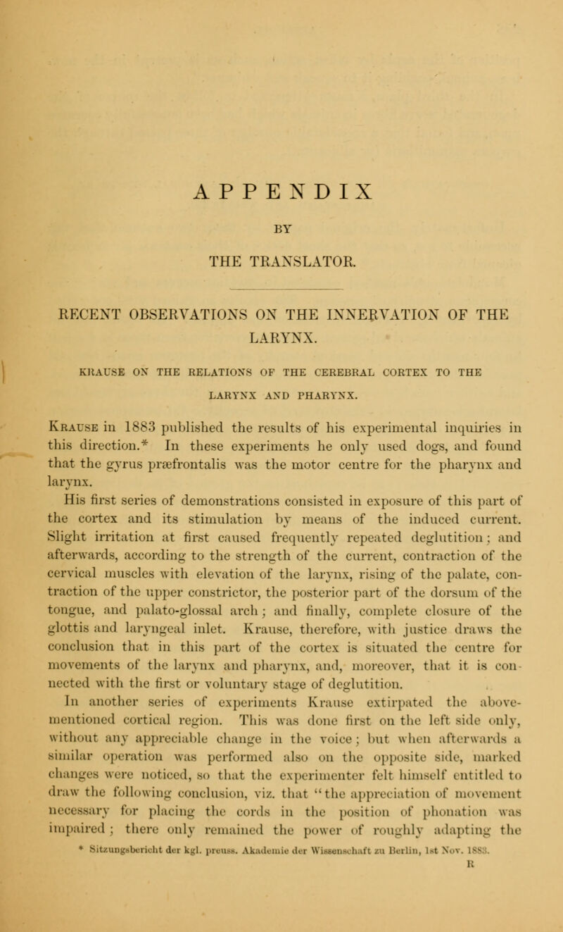 APPENDIX BY THE TRANSLATOR. RECENT OBSERVATIONS ON THE INNERVATION OF THE LARYNX. KRAUSE ON THE RELATIONS OF THE CEREBRAL CORTEX TO THE LARYNX AND PHARYNX. Krause in 1883 published the results of his experimental inquiries in this direction.* In these experiments he only used dogs, and found that the gyrus prafrontalis was the motor centre for the pharynx and larynx. His first series of demonstrations consisted in exposure of this part of the cortex and its stimulation by means of the induced current. Slight irritation at first caused frequently repeated deglutition : and afterwards, according to the strength of the current, contraction of the cervical muscles with elevation of the larynx, rising of the palate, con- traction of the upper constrictor, the posterior part of the dorsum of the tongue, and palatoglossal arch ; and finally, complete closure of the glottis and laryngeal inlet. Krause, therefore, with justice draws the conclusion that in this part of the cortex is situated the centre for movements of the larynx and pharynx, and, moreover, that it is con- nected witli the first or voluntary Btage of deglutition. In another series of experiments Krause extirpated the above- mentioned cortical region. This was done first on the left side only, without any appreciable change in the voice; but when afterwards a similar operation was performed also on the opposite side, marked changes were noticed, so that the experimenter felt himself entitled to draw the following conclusion, viz. that the appreciation of movement necessary for placing the cords in the position of phonation was impaired ; there only remained the power of roughly adapting the ♦ BitBvagsberkht da kgl. preua. ▲kademiedej WlMnaohaft m Berlin, M v \ l: