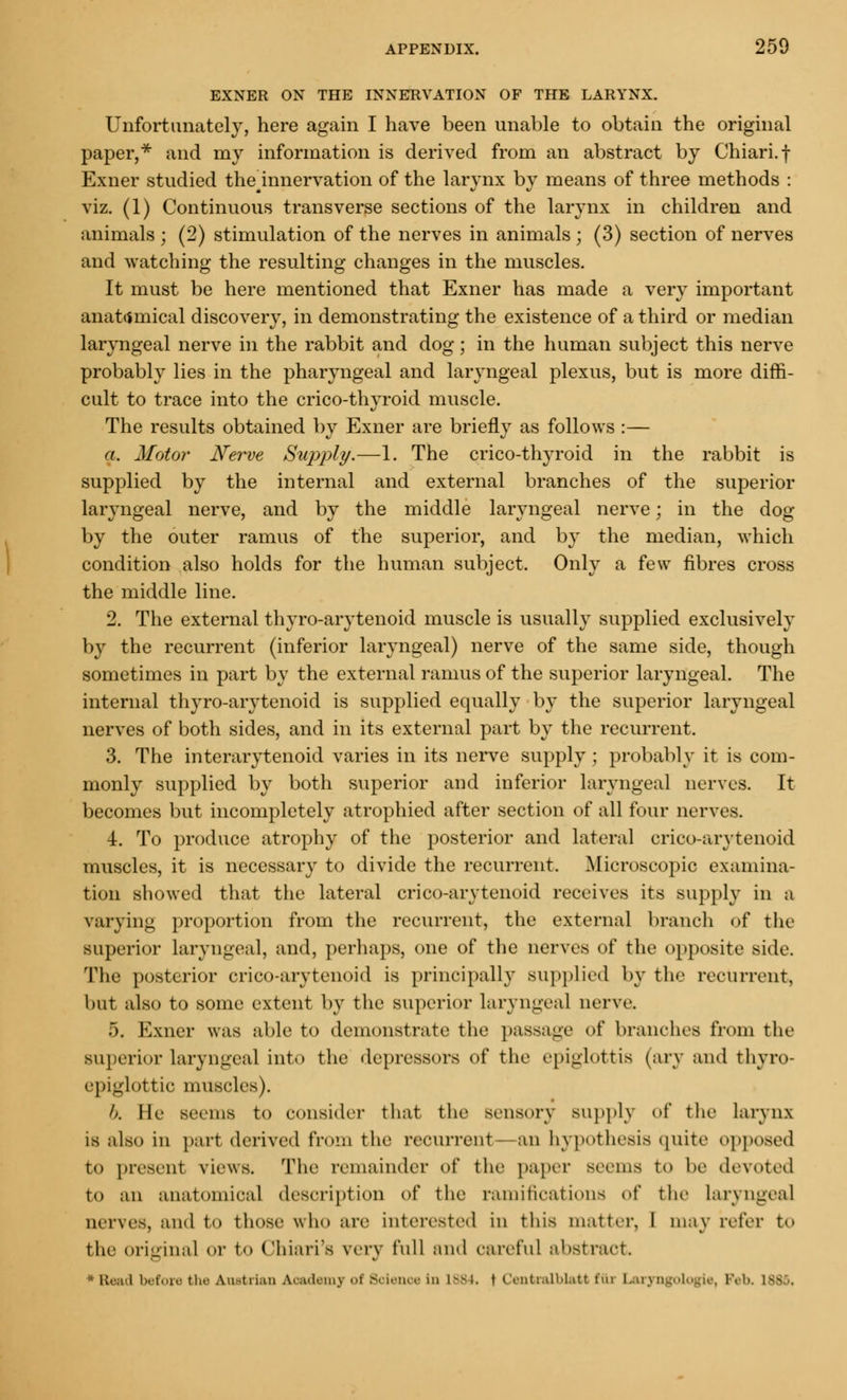 EXNER ON THE INNERVATION OF THE LARYNX. Unfortunately, here again I have been unable to obtain the original paper,* and my information is derived from an abstract by Chiari.f Exner studied thelnnervation of the larynx by means of three methods : viz. (1) Continuous transverse sections of the larynx in children and animals ; (2) stimulation of the nerves in animals ; (3) section of nerves and watching the resulting changes in the muscles. It must be here mentioned that Exner has made a very important anatomical discovery, in demonstrating the existence of a third or median laryngeal nerve in the rabbit and dog; in the human subject this nerve probably lies in the pharyngeal and laryngeal plexus, but is more diffi- cult to trace into the crico-thyroid muscle. The results obtained by Exner are briefly as follows :— a. Motor Nerve Supply.—1. The crico-thyroid in the rabbit is supplied by the internal and external branches of the superior laryngeal nerve, and by the middle laryngeal nerve; in the dog by the outer ramus of the superior, and by the median, which condition also holds for the human subject. Only a few fibres cross the middle line. 2. The external thyro-arytenoid muscle is usually supplied exclusively by the recurrent (inferior laryngeal) nerve of the same side, though sometimes in part by the external ramus of the superior laryngeal. The internal thyro-arytenoid is supplied equally by the superior laryngeal nerves of both sides, and in its external part by the recurrent. 3. The interarytenoid varies in its nerve supply; probably it is com- monly supplied by both superior and inferior laryngeal nerves. It becomes but incompletely atrophied after section of all four nerves. 4. To produce atrophy of the posterior and lateral crico-arytenoid muscles, it is necessary to divide the recurrent. Microscopic examina- tion showed that the lateral crico-arytenoid receives its supply in a varying proportion from the recurrent, the external branch of the superior laryngeal, and, perhaps, one of the nerves of the opposite side. The posterior crico-arytenoid is principally supplied by the recurrent, but also to some extent by the superior laryngeal nerve. 5. Exner was able to demonstrate the passage of branches from the superior laryngeal into the depressors of the epiglottis (ary and thyro- epiglottic muscles). b. He seems to consider that the sensory BUpply of the larynx is also in part derived from the recurrent an hypothesis quite opposed to present views. The remainder of the paper seems to he devoted to an anatomical description oi' the ramifications of the Laryngeal nerves, ami to those who are interested in this matter, I may refer to the original or to Chiari'a very full ami careful abstract * Bead before the Austrian Academy of Science in 1884. \ Centralblatt fui Laryngologie, Feb. 188 .