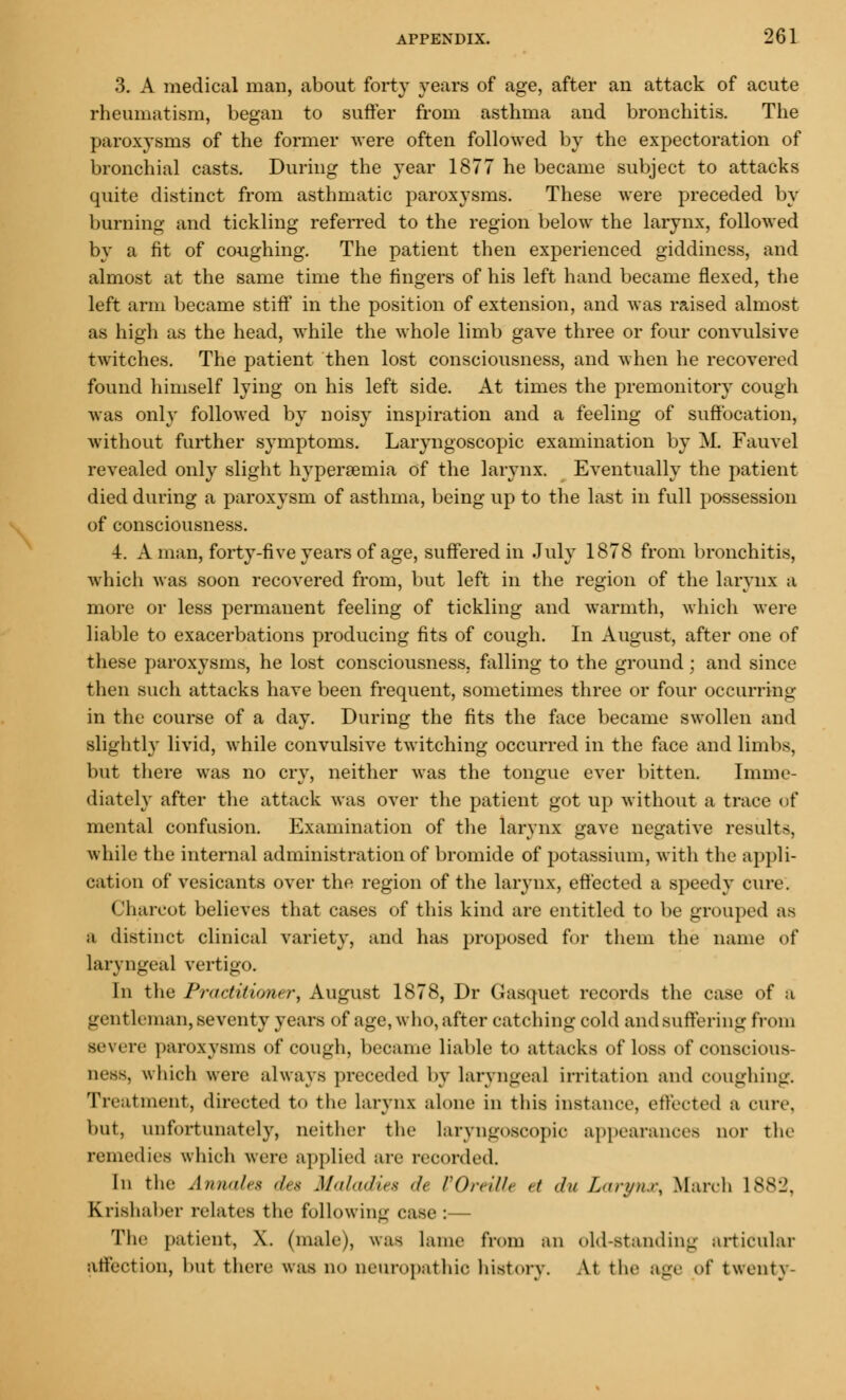 3. A medical man, about forty years of age, after an attack of acute rheumatism, began to suffer from asthma and bronchitis. The paroxysms of the former were often followed by the expectoration of bronchial casts. During the year 1877 he became subject to attacks quite distinct from asthmatic paroxysms. These were preceded by burning and tickling referred to the region below the larynx, followed by a fit of coughing. The patient then experienced giddiness, and almost at the same time the fingers of his left hand became flexed, the left arm became stiff in the position of extension, and was raised almost as high as the head, while the whole limb gave three or four convulsive twitches. The patient then lost consciousness, and when he recovered found himself lying on his left side. At times the premonitory cough was only followed by noisy inspiration and a feeling of suffocation, without farther symptoms. Laryngoscopic examination by M. Fauvel revealed only slight hyperemia of the larynx. Eventually the patient died during a paroxysm of asthma, being up to the last in full possession of consciousness. 4. A man, forty-five years of age, suffered in July 1878 from bronchitis, which was soon recovered from, but left in the region of the larynx a more or less permanent feeling of tickling and warmth, which were liable to exacerbations producing fits of cough. In August, after one of these paroxysms, he lost consciousness, falling to the ground; and since then such attacks have been frequent, sometimes three or four occurring in the course of a day. During the fits the face became swollen and slightly livid, while convulsive twitching occurred in the face and limbs, but there was no cry, neither was the tongue ever bitten. Imme- diately after the attack was over the patient got up without a trace of mental confusion. Examination of the larynx gave negative results, while the internal administration of bromide of potassium, with the appli- cation of vesicants over the region of the larynx, effected a speedy cure. Charcot believes that cases of this kind are entitled to be grouped as a distinct clinical variety, and has proposed for them the name of laryngeal vertigo. In the Practitioner, August 1878, Dr Gasquet records the case of a gentleman, seventy years of age, who, after catching cold and suffering from severe paroxysms of cough, became liable to attacks of loss of conscious- ness, which were always preceded by laryngeal irritation and coughing. Treatment, directed to the larynx alone in this instance, effected a cure. but, unfortunately, neither the laryngoscopic appearances nor the remedies which were applied arc recorded. In the Annates des Maladies >l< VOreilU </ </ Larynx, March 1882, Krisliaber relates the following case:— The patient, X. (male), was lame from an old-Standing articular affection, but there was no neuropathic history. At the age of twenty-