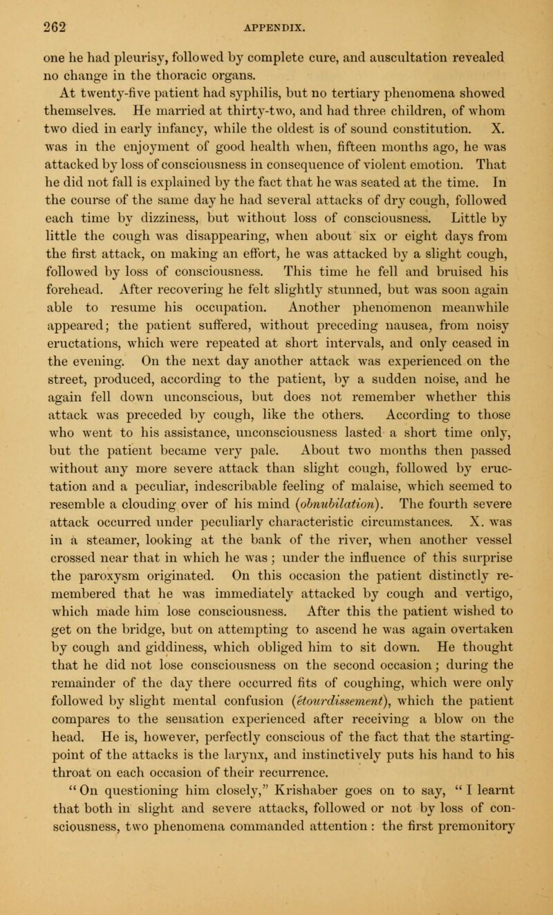 one he had pleurisy, followed by complete cure, and auscultation revealed no change in the thoracic organs. At twenty-five patient had syphilis, but no tertiary phenomena showed themselves. He married at thirty-two, and had three children, of whom two died in early infancy, while the oldest is of sound constitution. X. was in the enjoyment of good health when, fifteen months ago, he was attacked by loss of consciousness in consequence of violent emotion. That he did not fall is explained by the fact that he was seated at the time. In the course of the same day he had several attacks of dry cough, followed each time by dizziness, but without loss of consciousness. Little by little the cough was disappearing, when about six or eight days from the first attack, on making an effort, he was attacked by a slight cough, followed by loss of consciousness. This time he fell and bruised his forehead. After recovering he felt slightly stunned, but was soon again able to resume his occupation. Another phenomenon meanwhile appeared; the patient suffered, without preceding nausea, from noisy eructations, which were repeated at short intervals, and only ceased in the evening. On the next day another attack was experienced on the street, produced, according to the patient, by a sudden noise, and he again fell down unconscious, but does not remember whether this attack was preceded by cough, like the others. According to those who went to his assistance, unconsciousness lasted a short time only, but the patient became very pale. About two months then passed without any more severe attack than slight cough, followed by eruc- tation and a peculiar, indescribable feeling of malaise, which seemed to resemble a clouding over of his mind {obnubilation). The fourth severe attack occurred under peculiarly characteristic circumstances. X. was in a steamer, looking at the bank of the river, when another vessel crossed near that in which he was; under the influence of this surprise the paroxysm originated. On this occasion the patient distinctly re- membered that he was immediately attacked by cough and vertigo, which made him lose consciousness. After this the patient wished to get on the bridge, but on attempting to ascend he was again overtaken by cough and giddiness, which obliged him to sit down. He thought that he did not lose consciousness on the second occasion; during the remainder of the day there occurred fits of coughing, which were only followed by slight mental confusion (etourdissement), which the patient compares to the sensation experienced after receiving a blow on the head. He is, however, perfectly conscious of the fact that the starting- point of the attacks is the larynx, and instinctively puts his hand to his throat on each occasion of their recurrence. On questioning him closely, Krishaber goes on to say, I learnt that both in slight and severe attacks, followed or not by loss of con- sciousness, two phenomena commanded attention : the first premonitory