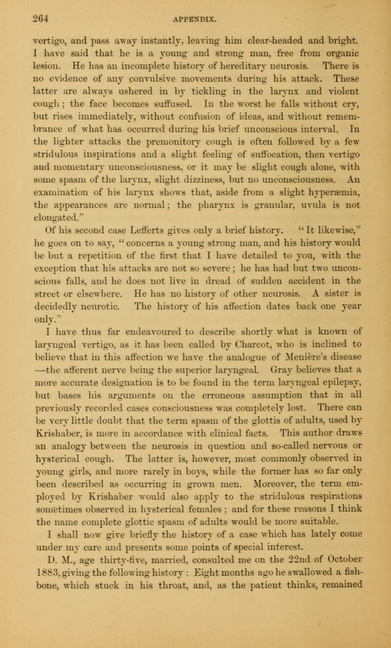 vertigo, and pass away instantly, leaving him clear-headed and bright. I have said that he is a young and strong man, free from organic lesion. He has an incomplete history of hereditary neurosis. There is no evidence of any convulsive movements during his attack. These latter are always ushered in by tickling in the larynx and violent cough : the face becomes suffused. In the worst he falls without cry. but rises immediately, without confusion of ideas, and without remem- brance of what has occurred during his brief unconscious interval. In the lighter attacks the premonitory cough is often followed by a few stridulous inspirations and a slight feeling of suffocation, then vertigo and momentary unconsciousness, or it may be slight cough alone, with some spasm of the larynx, slight dizziness, but no unconsciousness. An examination of his larynx shows that, aside from a slight hyperemia, the appearances are normal : the pharynx is granular, uvula is not elongated. Of his second case Lefferts gives only a brief history.  It likewise. he goes on to say,  concerns a young strong man. and his history would be but a repetition of the first that I have detailed to you, with the exception that his attacks are not so severe ; he has had but two uncon- scious falls, and he does not live in dread of sudden accident in the street or elsewhere. He has no history of other neurosis. A sister is decidedly neurotic. The history of his affection dates back one year only. I have thus far endeavoured to describe shortly what is known of laryngeal vertigo, as it has been called by Charcot, who is inclined to believe that in this affection we have the analogue of Meniere's disease —the afferent nerve being the superior laryngeal. Gray believes that a more accurate designation is to be found in the term laryngeal epilepsy, but bases his arguments on the erroneous assumption that in all previously recorded cases consciousness was completely lost. There can be very little doubt that the term spasm of the glottis of adults, used by Krishaber. is more in accordance with clinical facts. This author draws an analogy between the neurosis in question and so-called nervous or hysterical cough. The latter is, however, most commonly observed in young girls, and more rarely in boys, while the former has so far only been described as occurring in grown men. Moreover, the term em- ployed by Krishaber would also apply to the stridulous respirations sometimes observed in hysterical females : and for these reasons I think the name complete glottic spasm of adults would be more suitable. I shall now give briefly the history of a case which has lately come under my care and presents some points of special interest. I). ML, age thirty-five, married, consulted me on the 22nd of October 1883. giving the following history : Eight months ago he swallowed a fish- bone, which stuck in his throat, and, as the patient thinks, remained