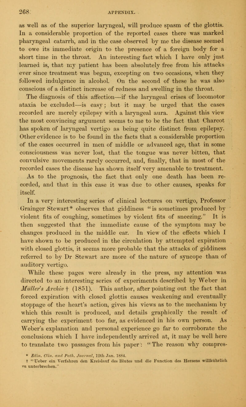 as well as of the superior laryngeal, will produce spasm of the glottis. In a considerable proportion of the reported cases there was marked pharyngeal catarrh, and in the case observed by me the disease seemed to owe its immediate origin to the presence of a foreign body for a short time in the throat. An interesting fact which I have only just learned is, that my patient has been absolutely free from his attacks ever since treatment was begun, excepting on two occasions, when they followed indulgence in alcohol. On the second of these he was also conscious of a distinct increase of redness and swelling in the throat. The diagnosis of this affection—if the laryngeal crises of locomotor ataxia be excluded—is easy; but it may be urged that the cases recorded are merely epilepsy with a laryngeal aura. Against this view the most convincing argument seems to me to be the fact that Charcot has spoken of laryngeal vertigo as being quite distinct from epilepsy. Other evidence is to be found in the facts that a considerable proportion of the cases occurred in men of middle or advanced age, that in some consciousness was never lost, that the tongue was never bitten, that convulsive movements rarely occurred, and, finally, that in most of the recorded cases the disease has shown itself very amenable to treatment. As to the prognosis, the fact that only one death has been re- corded, and that in this case it was due to other causes, speaks for itself. In a very interesting series of clinical lectures on vertigo, Professor Grainger Stewart* observes that giddiness is sometimes produced by violent fits of coughing, sometimes by violent fits of sneezing. It is then suggested that the immediate cause of the symptom may be changes produced in the middle ear. In view of the effects which I have shown to be produced in the circulation by attempted expiration with closed glottis, it seems more probable that the attacks of giddiness referred to by Dr Stewart are more of the nature of syncope than of auditory vertigo. While these pages were already in the press, my attention was directed to an interesting series of experiments described by Weber in Midler's Archiv f (1851). This author, after pointing out the fact that forced expiration with closed glottis causes weakening and eventually stoppage of the heart's action, gives his views as to the mechanism by which this result is produced, and details graphically the result of carrying the experiment too far, as evidenced in his own person. As Weber's explanation and personal experience go far to corroborate the conclusions which I have independently arrived at, it may be well here to translate two passages from his paper: The reason why compres- * Edin. Clin, ami Path, journal, 12th Jan. 18S4. t Ueber em Verfahren den Kreislauf des Blntes und die Function des Herzens willkuhrlich 7\i unterbrechen.