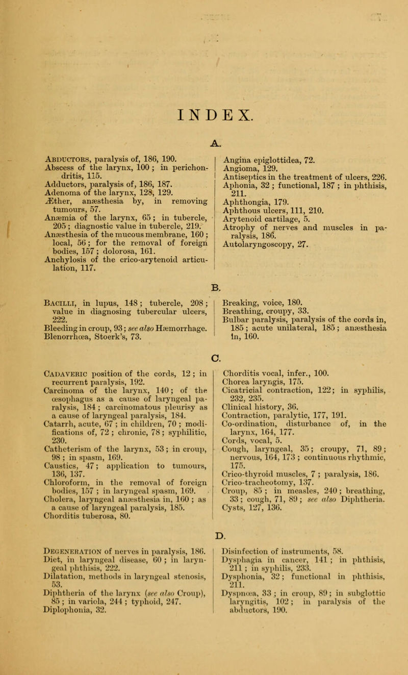 INDEX. A. Abductors, paralysis of, 186, 190. Abscess of the larynx, 100 ; in perichon- dritis, 115. Adductors, paralysis of, 186, 187. Adenoma of the larynx, 128, 129. ./Ether, anaesthesia by, in removing tumours, 57. Anaemia of the larynx, 65; in tubercle, 205 ; diagnostic value in tubercle, 219. Anaesthesia of the mucous membrane, 160 ; local, 56; for the removal of foreign bodies, 157; dolorosa, 161. Anchylosis of the crico-arytenoid articu- lation, 117. Angina epiglottidea, 72. Angioma, 129. Antiseptics in the treatment of ulcers, 226. Aphonia, 32 ; functional, 187 ; in phthisis, 211. Aphthongia, 179. Aphthous ulcers, 111, 210. Arytenoid cartilage, 5. Atrophy of nerves and muscles in pa- ralysis, 186. Autolaryngoscopy, 27. Bacilli, in lupus, 148; tubercle, 208; value in diagnosing tubercular ulcers, 222. Bleeding in croup, 93; see also Haemorrhage. Blenorrhoea, Stoerk's, 73. Breaking, voice, 180. Breathing, croupy, 33. Bulbar paralysis, paralysis of the cords in, 185 ; acute unilateral, 185 ; anaesthesia In, 160. Cadaveric position of the cords, 12 ; in recurrent paralysis, 192. Carcinoma of the larynx, 140; of the oesophagus as a cause of laryngeal pa- ralysis, 184 ; carcinomatous pleurisy as a cause of laryngeal paralysis, 184. Catarrh, acute, 67 ; in children, 70 ; modi- fications of, 72 ; chronic, 78; syphilitic, 230. Catheterism of the larynx, 53; in croup, 98 ; in spasm, 169. Caustics, 47; application to tumours, 136, 137. Chloroform, in the removal of foreign bodies, 157 ; in laryngeal spasm, 169. Cholera, laryngeal anaesthesia in, 160 ; as a cause of laryngeal paralysis, 185. Chorditis tuberosa, 80. Chorditis vocal, infer., 100. Chorea laryngis, 175. Cicatricial contraction, 122; in syphilis, 232, 235. Clinical history, 36. Contraction, paralytic, 177, 191. Co-ordination, disturbance of, in the larynx, 164, 177. Cords, vocal, 5. Cough, laryngeal, 35; croupy, 71, 89; nervous, 164, 173; continuous rhythmic, 175. Crico-thyroid muscles, 7 ; paralysis, 186. Crico-tracheotomy, 137. Croup, 85 ; in measles, 240 ; breathing, 33; cough, 71, 89; see also Diphtheria. Cysts, 127, 136. DEGENERATION of nerves in paralysis, ISO. Diet, in laryngeal disease, (»<) ; in laryn- geal phthisis, 222. Dilatation, methods in laryngeal stenosis, 53. Diphtheria of the larynx {see also Croup), 86 ; in variola, 244 ; typhoid, 247. Diplophonia, 32. Disinfection of instruments, 68. Dysphagia in cancer, 141 ; in phthisis, 211 ; in syphilis, •_':>:!. Dysphonia, 32 ; functional in phthisis, I'll. Dyspnoea, 33; in oroup, 89; in subglottic laryngitis, 102 ; in paralysis of the abductors, 190.