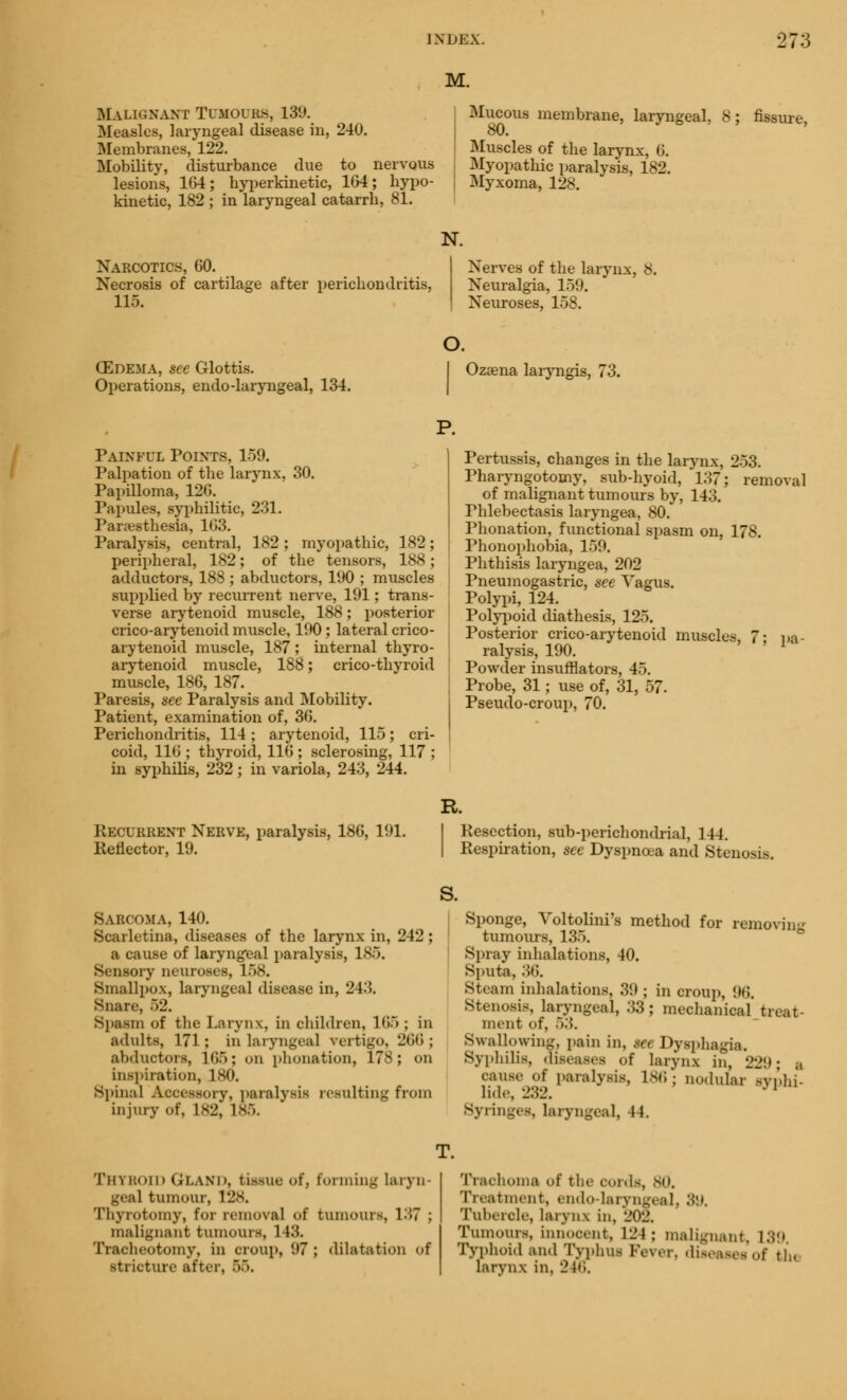 M. Mai.n.nam TOMOUBS, 139. Measles, laryngeal disease in, 240. Membranes, 122. Mobility, disturbance due to nervous lesions, 164; hyperkinetic, 164; hypo- kinetic, 182 ; in laryngeal catarrh, 81. Mucous membrane, laryngeal, 8 80. > •> o , Muscles of the larynx, G. Myopathic paralysis, 182. Myxoma, 128. fissure, Narcotics, 60. Necrosis of cartilage after perichondritis, 115. N. Nerves of the larynx, 8. Neuralgia, 159. Neuroses, 158. (Edema, see Glottis. Operations, endo-laryngeal, 134. o. Ozaena laryngis, 73. P. Painful Points, 159. Palpation of the larynx, 30. Papilloma, 126. Papules, syphilitic, 231. Paresthesia, 103. Paralysis, central, 182 ; myopathic, 182; peripheral, 182; of the tensors, 188; adductors, 188 ; abductors, 190 ; muscles supplied by recurrent nerve, 191; trans- verse arytenoid muscle, 188; posterior crico-arytenoid muscle, 190; lateral crico- arytenoid muscle, 187; internal thyro- arytenoid muscle, 188; crico-thyroid muscle, 186, 187. Paresis, see Paralysis and Mobility. Patient, examination of, 36. Perichondritis, 114 ; arytenoid, 115; cri- coid, 116 ; thyroid, 116 ; sclerosing, 117 ; in syphilis, 232; in variola, 243, 244. Pertussis, changes in the larynx, 253. Pharyngotomy, sub-hyoid, 137; removal of malignant tumours by, 143. rhlebectasis laryngea, 80. Phonation, functional spasm on, 178. Phonophobia, 159. Phthisis laryngea, 202 Pneumogastric, see Vagus. Polypi, 124. Polypoid diathesis, 125. Posterior crico-arytenoid muscles, 7- pa- ralysis, 190. Powder insufflators, 45. Probe, 31; use of, 31, 57. Pseudo-croup, 70. R. Recurrent Nerve, paralysis, 18(5, 191. Reflector, 19. Resection, sub-perichondrial, 144. Respiration, see Dyspncea and Stenosis S. Sarcoma, 140. Scarletina, diseases of the larynx in, 242; a cause of laryngeal paralysis, 1 - Sensory neuroses, 158. Smallpox, laryngeal disease in, 243. Snail-, 52. Spasm of the Larynx, in children, 165 ; in adults, 171; in laryngea] vertigo, 266; abductors, 165; on phonation, 178; on inspiration, 180. Spinal Accessory, paralysis resulting from injury of, 182, 185. Sponge, Voltolini's method for removing tumours, 135. Spray inhalations, 40. sputa,:;»;. Steam inhalations, 39 ; in croup, 96. Stenosis, laryngeal, 33; mechanical treat- ment of, 5:;. Swallowing, pain in, §et Dysphagia. Syphilis, diseases of larynx in, 229' a cause of paralysis, 186; nodular syphi- line, L.)L. Syringes, laryngeal, 44. Thyboid QLand, tissue of, forming laryn- geal tumour, 128. Thyrotomy, for removal of tumours, 137 ; malignant tumours, 148. Tracheotomy, in croup, 97 ; dilatation of stricture after, 55. Trachoma of the cords, sn. Treatment, endo-laryngeal, Stt. Tubercle, larynx in, 202, Tumours, innocent, L24; malignant. L39 Typhoid and Typhus Fever, diseases of tl.. uvrynx in. 24o.