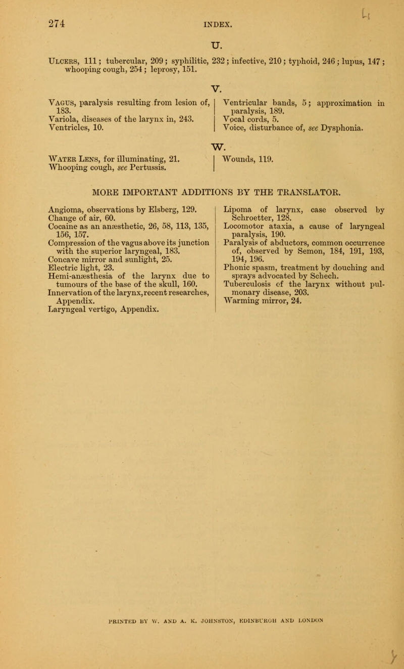 u. Ulcers, 111; tubercular, 209; syphilitic, 232; infective, 210; typhoid, 246 ; lupus, 147 ; whooping cough, 254; leprosy, 151. Vagus, paralysis resulting from lesion of, 183. Variola, diseases of the larynx in, 243. Ventricles, 10. Ventricular bands, 5; approximation in paralysis, 189. Vocal cords, 5. Voice, disturbance of, see Dysphonia. Water Lens, for illuminating, 21. Whooping cough, see Pertussis. w. I Wounds, 119. MORE IMPORTANT ADDITIONS BY THE TRANSLATOR. Angioma, observations by Elsberg, 129. Change of air, 60. Cocaine as an anaesthetic, 26, 58, 113, 135, 156, 157. Compression of the vagus above its junction with the superior laryngeal, 183. Concave mirror and sunlight, 25. Electric light, 23. Hemi-anaesthesia of the larynx due to tumours of the base of the skull, 160. Innervation of the larynx,recent researches, Appendix. Laryngeal vertigo, Appendix. Lipoma of larynx, case observed by Schroetter, 128. Locomotor ataxia, a cause of laryngeal paralysis, 190. Paralysis of abductors, common occurrence of, observed by Semon, 184, 191, 193, 194, 196. Phonic spasm, treatment by douching and sprays advocated by Schech. Tuberculosis of the larynx without pul- monary disease, 203. Warming mirror, 24. I'RINTKD UV W. AND A. K. JOHNSTON, EDINBURGH AND LONDON