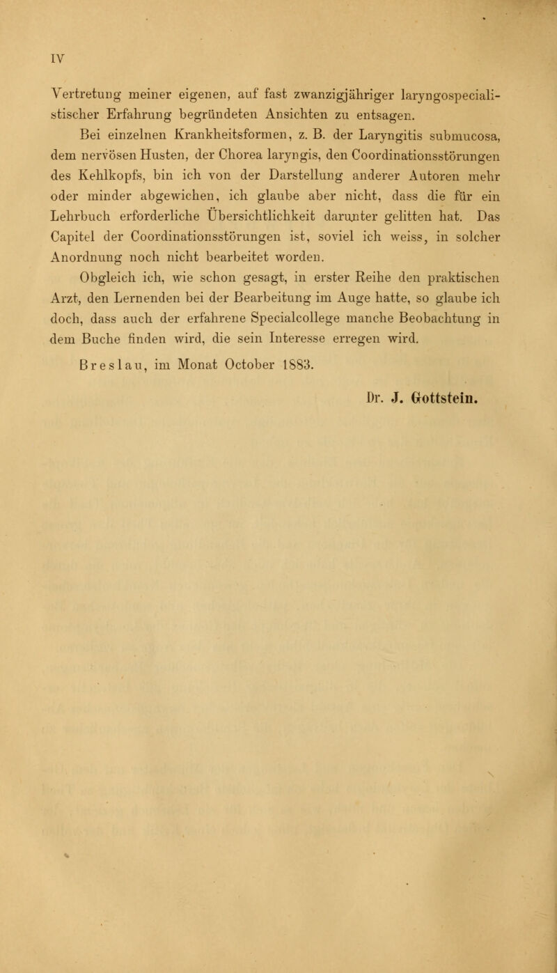 Vertretung meiner eigenen, auf fast zwanzigjähriger laryngospeciali- stischer Erfahrung begründeten Ansichten zu entsagen. Bei einzelnen Krankheitsformen, z. B. der Laryngitis submucosa, dem nervösen Husten, der Chorea laryngis, den Coordinationsstörungen des Kehlkopfs, bin ich von der Darstellung anderer Autoren mehr oder minder abgewichen, ich glaube aber nicht, dass die für ein Lehrbuch erforderliche Übersichtlichkeit darunter gelitten hat. Das Capitel der Coordinationsstörungen ist, soviel ich weiss, in solcher Anordnung noch nicht bearbeitet worden. Obgleich ich, wie schon gesagt, in erster Reihe den praktischen Arzt, den Lernenden bei der Bearbeitung im Auge hatte, so glaube ich doch, dass auch der erfahrene Specialcollege manche Beobachtung in dem Buche finden wird, die sein Interesse erregen wird. Breslau, im Monat October 1883. Dr. J. Grottstein.