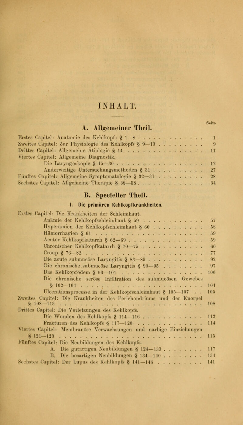 INHALT. Seite A. Allgemeiner Tlieil. Erstes Capitel: Anatomie des Kehlkopfs § 1—8 1 Zweites Capitel: Zur Physiologie des Kehlkopfs § 9—13 9 Drittes Capitel: Allgemeine Ätiologie § 14 11 Viertes Capitel: Allgemeine Diagnostik. Die Laryngoskopie § 15—30 , 12 Anderweitige Untersuchungsmethoden § 31 27 Fünftes Capitel: Allgemeine Symptomatologie § 32—37 28 Sechstes Capitel: Allgemeine Therapie § 38—58 34 B. Specieller Theil. I. Die primären Kehlkopfkrankheiten. Erstes Capitel: Die Krankheiten der Schleimhaut. Anämie der Kehlkopfschleimhaut § 59 57 Hyperämien der Kehlkopfschleimhaut § 60 58 Hämorrhagien § 61 59 Acuter Kehlkopfkatarrh § 62—69 59 Chronischer Kehlkopfkatarrh § 70—75 60 Croup § 76—82 77 Die acute submucöse Laryngitis § 83—89 92 Die chronische submucöse Laryngitis § 90—95 97 Das Kehlkopfödem § 96—101 100 Die chronische seröse Infiltration des submucösen Gewebes § 102—104 104 Ulcerationsprocesse in der Kehlkopfschleimhaut § 105—107 . . 105 Zweites Capitel: Die Krankheiten des Perichondriums und der Knorpel § 108—113 los Drittes Capitel: Die Verletzungen des Kehlkopfs. Die Wunden des Kehlkopfs § 114—116 112 Fracturen des Kehlkopfs § 117—120 114 Viertes Capitel: Membranöse Verwachsungen und narbige Einziehungen § 121—123 115 Fünftes Capitel: Die Neubildungen des Kehlkopfs. A. Die gutartigen Neubildungen § L24—133 117 B. Die bösartigen Neubildungen § 134—140 134 Sechstes Capitel: Der Lupus des Kehlkopfs § 141—146 L41