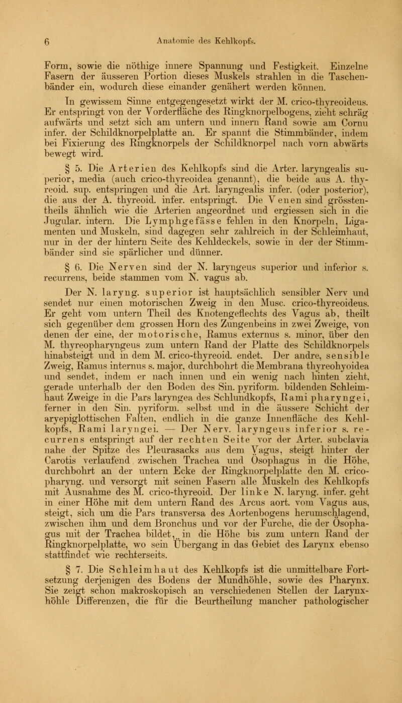 Form, sowie die nöthige innere Spannung und Festigkeit. Einzelne Fasern der äusseren Portion dieses Muskels strahlen in die Taschen- bänder ein, wodurch diese einander genähert werden können. In gewissem Sinne entgegengesetzt wirkt der M. crico-thyreoideus. Er entspringt von der Vorderfläche des Ringknorpelbogens, zieht schräg aufwärts und setzt sich am untern und innern Rand sowie am Cornu infer. der Schildknorpelplatte an. Er spannt die Stimmbänder, indem bei Fixierung des Ringknorpels der Schildknorpel nach vorn abwärts bewegt wird. § 5. Die Arterien des Kehlkopfs sind die Arter. laryngealis su- perior, media (auch crico-thyreoidea genannt), die beide aus A. thy- reoid. sup. entspringen und die Art. laryngealis infer. (oder posterior), die aus der A. thyreoid. infer. entspringt. Die Venen sind grössten- teils ähnlich Avie die Arterien angeordnet und ergiessen sich in die Jugular. intern. Die Lymphgefässe fehlen in den Knorpeln, Liga- menten und Muskeln, sind dagegen sehr zahlreich in der Schleimhaut, nur in der der hintern Seite des Kehldeckels, sowie in der der Stimm- bänder sind sie spärlicher und dünner. § 6. Die Nerven sind der N. laryngeus superior und inferior s. recurrens, beide stammen vom N. vagus ab. Der N. laryng. superior ist hauptsächlich sensibler Nerv und sendet nur einen motorischen Zweig in den Muse, crico-thyreoideus. Er geht vom untern Theil des Knotengeflechts des Vagus ab, theilt sich gegenüber dem grossen Hörn des Zungenbeins in zwei Zweige, von denen der eine, der motorische, Ramus externus s. minor, über den M. thyreopharyngeus zum untern Rand der Platte des Schildknorpels hinabsteigt und in dem M. crico-thyreoid. endet. Der andre, sensible Zweig, Ramus internus s. major, durchbohrt die Membrana thyreohyoidea und sendet, indem er nach innen und ein wenig nach hinten zieht, gerade unterhalb der den Boden des Sin. pyriform. bildenden Schleim- haut Zweige in die Pars laryngea des Schlundkopfs, Rami pharyngei, ferner in den Sin. pyriform. selbst und in die äussere Schicht der aryepiglottischen Falten, endlich in die ganze Innenfläche des Kehl- kopfs, Rami laryngei. — Der Nerv, laryngeus inferior s. re- currens entspringt auf der rechten Seite vor der Arter. subclavia nahe der Spitze des Pleurasacks aus dem Vagus, steigt hinter der Carotis verlaufend zwischen Trachea und Ösophagus in die Höhe, durchbohrt an der untern Ecke der Ringknorpelplatte den M. crico- pharyng. und versorgt mit seinen Fasern alle Muskeln des Kehlkopfs mit Ausnahme des M. crico-thyreoid. Der linke N. laryng. infer. geht in einer Höhe mit dem untern Rand des Arcus aort. vom Vagus aus, steigt, sich um die Pars transversa des Aortenbogens herumschlagend, zwischen ihm und dem Bronchus und vor der Furche, die der Ösopha- gus mit der Trachea bildet, mm in die Höhe bis zum untern Rand der Ringknorpelplatte, wo sein Übergang in das Gebiet des Larynx ebenso stattfindet wie rechterseits. § 7. Die Schleimhaut des Kehlkopfs ist die unmittelbare Fort- setzung derjenigen des Bodens der Mundhöhle, sowie des Pharynx. Sie zeigt schon makroskopisch an verschiedenen Stellen der Larynx- höhle Differenzen, die für die Beurtheilung mancher pathologischer