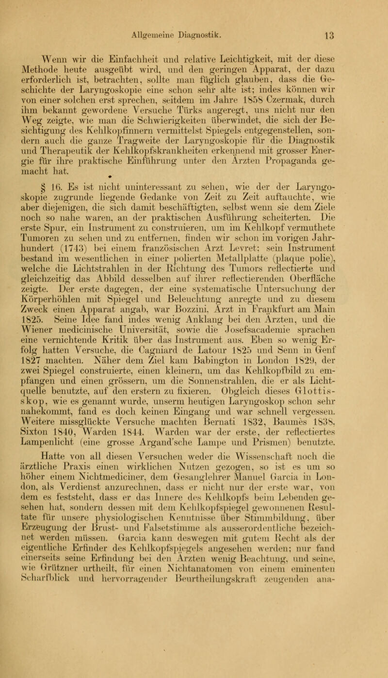 Wenn wir die Einfachheit und relative Leichtigkeit, mit der diese Methode heute ausgeübt wird, und den geringen Apparat, der dazu erforderlich ist, betrachten, sollte man füglich glauben, dass die Ge- schichte der Laryngoskopie eine schon sehr alte ist; indes können wir von einer solchen erst sprechen, seitdem im Jahre L858 Czermak, durch ihm bekannt gewordene Versuche Türks angeregt, uns nicht nur den Weg zeigte, wie man die Schwierigkeiten überwindet, die sich der Be- sichtigung des Kehlkopfmnern vermittelst Spiegels entgegenstellen, son- dern auch die ganze Tragweite der Laryngoskopie für die Diagnostik und Therapeutik der Kehlkopfskrankheiten erkennend mit grosser Ener- gie für ihre praktische Einführung unter den Ärzten Propaganda ge- macht hat. § 16. Es ist nicht uninteressant zu sehen, Avie der der Laryngo- skopie zugrunde liegende Gedanke von Zeit zu Zeit auftauchte, wie aber diejenigen, die sich damit beschäftigten, selbst wenn sie dem Ziele noch so nahe waren, an der praktischen Ausführung scheiterten. Die erste Spur, ein Instrument zu construieren, um im Kehlkopf vermuthete Tumoren zu sehen und zu entfernen, finden wir schon im vorigen Jahr- hundert (1743) bei einem französischen Arzt Levret; sein Instrument bestand im wesentlichen in einer polierten Metallplatte (plaque polie), welche die Lichtstrahlen in der Richtung des Tumors reÜectierte und gleichzeitig das Abbild desselben auf ihrer reflectierenden Oberfläche zeigte. Der erste dagegen, der eine systematische Untersuchung der Körperhöhlen mit Spiegel und Beleuchtung anregte und zu diesem Zweck einen Apparat angab, war Bozzini. Arzt in Frankfurt am Main 1825. Seine Idee fand indes wenig Anklang bei den Ärzten, und die Wiener medicinische Universität, sowie die Josefsacademie sprachen eine vernichtende Kritik über das Instrument aus. Eben so wenig Er- folg hatten Versuche, die Cagniard de Latour 18*25 und Senn in Genf 1827 machten. Näher dem Ziel kam Babington in London 1829, der zwei Spiegel construierte, einen kleinem, um das Kehlkopfbild zu em- pfangen und einen grössern, um die Sonnenstrahlen, die er als Licht- quelle benutzte, auf den erstem zu fixieren. Obgleich dieses Glottis- skop, wie es genannt wurde, unserm heutigen Laryngoskop schon sehr nahekommt, fand es doch keinen Eingang und war schnell vergessen. Weitere missglückte Versuche machten Bernati 1832, Baumes 1838, Sixton 1840, Warden 1844. Warden war der erste, der reflectierte- Lampenlicht (eine grosse Argand'sche Lampe und Prismen) benutzte. Hatte von all diesen Versuchen weder die Wissenschaft noch die ärztliche Praxis einen wirklichen Nutzen gezogen, so ist es um so höher einem Xichtmediciner, dem Gesanglehrer Manuel Garcia in Lon- don, als Verdienst anzurechnen, dass er nicht nur der erste war, von dem es feststeht, dass er das Innere des Kehlkopfs beim Lebendes ge- sehen hat, sondern dessen mit dem Kehlkopfspiegel gewonnenen Resul- tate für unsere physiologischen Kenntnisse über Stimmbildung, iber Erzeugung der Brust- und Falsetstimme als ausserordentliche bezeich- net werden müssen. Garcia kann deswegen mit gutem Recht als der eigentliche Erfinder des Kehlkopfspiegels angesehen werden; nur fand einerseits seine Erfindung bei den Ärzten wenig Beachtung, und sein.', wie Grtttzner ortheilt, \\'w einen Nichtanatomen von einem eminenten Scharfblick und hervorragender Beurtheilungskraft zeugenden aria-