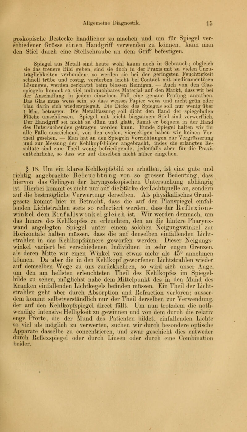 goskopische Bestecke handlicher zu machen und um für Spiegel ver- schiedener Grösse einen Handgriff verwenden zu können, kann man den Stiel durch eine Stellschraube an dem Griff befestigen. Spiegel aus Metall sind heute wohl kaum noch in Gebrauch; obgleich sie das treuere Bild geben, sind sie doch in der Praxis mit zu vielen Unzu- träglichkeiten verbunden; so werden sie bei der geringsten Feuchtigkeit schnell trübe und rostig, verderben leicht bei Contact mit medicamentösen Lösungen, werden zerkratzt beim blossen Reinigen. — Auch von den Glas- spiegeln kommt so viel unbrauchbares Material auf den Markt, dass wir bei der Anschaffung in jedem einzelnen Fall eine genaue Prüfung anrathen. Das Glas muss weiss sein, so dass weisses Papier weiss und nicht grün oder blau darin sich wiederspiegelt. Die Dicke des Spiegels soll nur wenig über 1 Mm. betragen. Die Metallfassung soll dicht den Rand der spiegelnden Fläche umschliessen. Spiegel mit leicht biegsamem Stiel sind verwerflich. Der Handgriff sei nicht zu dünn und glatt, damit er bequem in der Hand des Untersuchenden getragen werden kann. Runde Spiegel halten wir für alle Fälle ausreichend, von den ovalen, viereckigen haben wir keinen Vor- theil gesehen. — Man hat an den Spiegeln Vorrichtungen zur Yergrösserung und zur Messung der Kehlkopfsbilder angebracht, indes die erlangten Re- sultate sind zum Theil wenig befriedigende, jedenfalls aber für die Praxis entbehrliche, so dass wir auf dieselben nicht näher eingehen. § IS. Um ein klares Kehlkopfsbild zu erhalten, ist eine gute und richtig angebrachte Beleuchtung von so grosser Bedeutung, dass hiervon das Gelingen der laryngoskopischen Untersuchung abhängig ist. Hierbei kommt es nicht nur auf die Stärke der Lichtquelle an, sondern auf die bestmögliche Verwertung derselben. Als physikalisches Grund- gesetz kommt hier in Betracht, dass die auf den Planspiegel einfal- lenden Lichtstrahlen stets so reflectiert werden, dass der Reflexions- winkel dem Einfallswinkel gleich ist. Wir werden demnach, um das Innere des Kehlkopfes zu erleuchten, den an die hintere Pharynx- wand angelegten Spiegel unter einem solchen Neigungswinkel zur Horizontale halten müssen, dass die auf denselben einfallenden Licht- strahlen in das Kehlkopfsinnere geworfen werden. Dieser Neigungs- winkel variiert bei verschiedenen Individuen in sein* engen Grenzen, als deren Mitte wir einen Winkel von etwas mehr als 45° annehmen können. Da aber die in den Kehlkopf geworfenen Lichtstrahlen wieder auf demselben Wege zu uns zurückkehren, so wird sich unser Auge. um den am hellsten erleuchteten Theil des Kehlkopfes im Spiegel- bilde zu sehen, möglichst nahe dem Mittelpunkt des in den Mund des Kranken einfallenden Lichtkegels befinden müssen. Ein Theil der Licht- strahlen geht aber durch Absorption und Refraction verloren: ausser- dem kommt selbstverständlich nur der Theil derselben zur Verwendung, der auf den Kehlkopfspiegel direct fallt. Um nun trotzdem die not- wendige intensive Helligkeit zu gewinnen und von dem durch die relati\ enge Pforte, die der Mund des Patienten bildet, einfallenden Lichte so viel als möo'lich zu verwerten. Buchen wir durch besondere optische Apparate dasselbe zu concentrieren, und /war geschieh! dies entweder durch Reflexspiege] oder durch Linsen oder durch eine Combination beider.