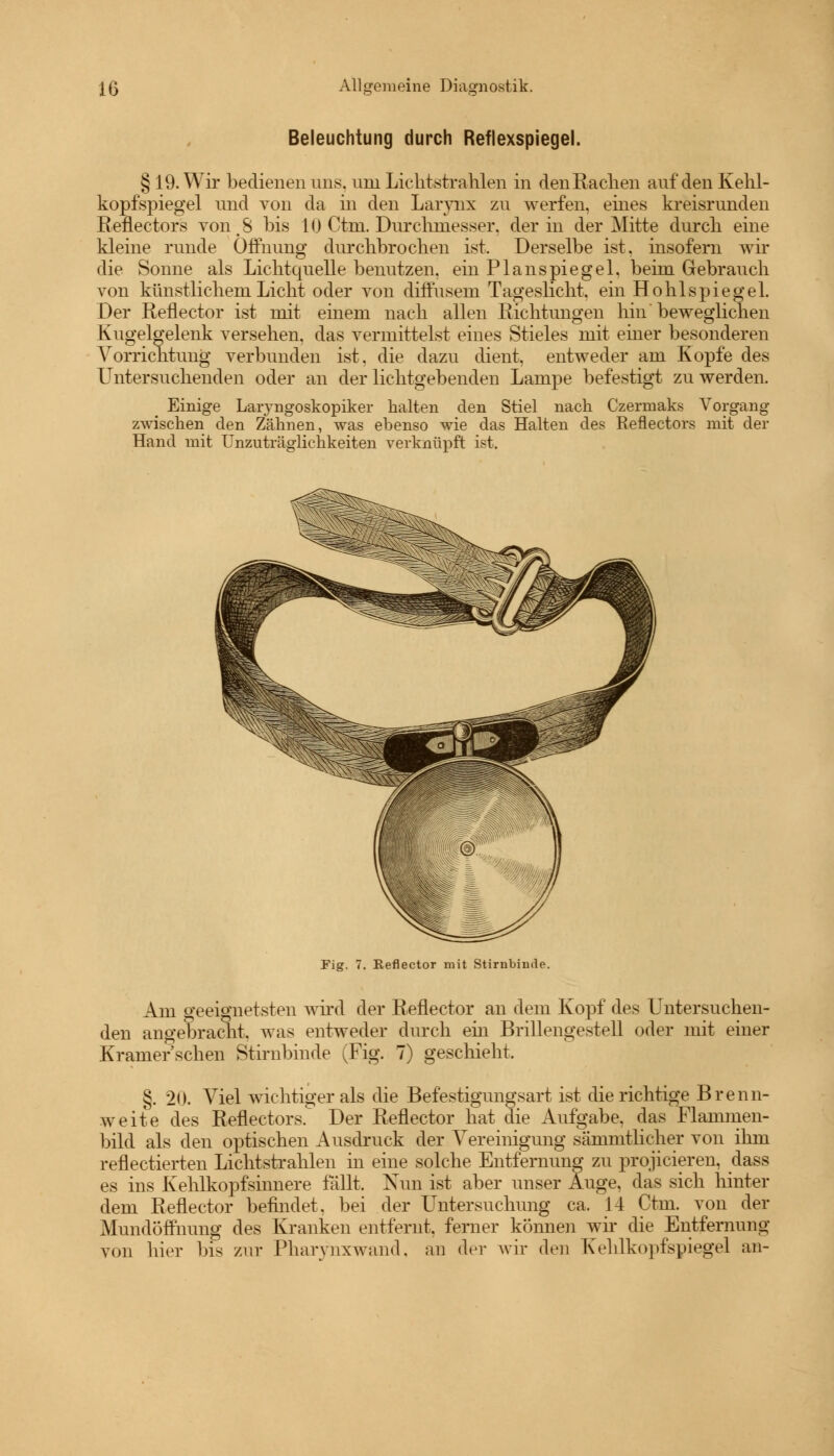 Beleuchtung durch Reflexspiegel. § 19. Wir bedienen uns. um Lichtstrahlen in den Rachen auf den Kehl- kopfspiegel und von da in den Larynx zu werfen, eines kreisrunden Reflectors von.S bis 10 Ctm. Durchmesser, der in der Mitte durch eine kleine runde Öffnung durchbrochen ist. Derselbe ist. insofern wir die Sonne als Lichtquelle benutzen, ein Planspiegel, beim Gebrauch von künstlichem Licht oder von diffusem Tageslicht, ein Hohlspiegel. Der Reflector ist mit einem nach allen Richtungen hin beweglichen Kugelgelenk versehen, das vermittelst eines Stieles mit einer besonderen Vorrichtung verbunden ist, die dazu dient, entweder am Kopfe des Untersuchenden oder an der lichtgebenden Lampe befestigt zu werden. Einige Laryngoskopiker halten den Stiel nach Czermaks Vorgang zwischen den Zähnen, was ebenso wie das Halten des Reflectors mit der Hand mit Unzuträglichkeiten verknüpft ist. Fig. 7. Reflector mit Stirnbimle. Am geeignetsten wird der Reflector an dem Kopf des Untersuchen- den angebracht, was entweder durch ehi Brillengestell oder mit einer Kramer sehen Stirnbinde (Fig. 7) geschieht. §. 20. Viel wichtiger als die Befestigungsart ist die richtige Brenn- weite des Reflectors. Der Reflector hat die Aufgabe, das Flammen- bild als den optischen Ausdruck der Vereinigung sammtlicher von ihm reflectierten Lichtstrahlen in eine solche Entfernung zu projicieren, dass es ins Kehlkopfsinnere fällt. Nun ist aber unser Auge, das sich hinter dem Reflector befindet, bei der Untersuchung ca. 14 Ctm. von der Mundöffnung des Kranken entfernt, ferner können wir die Entfernung von hier bis zur Pharynxwand, an der wir den Kehlkopfspiegel an-