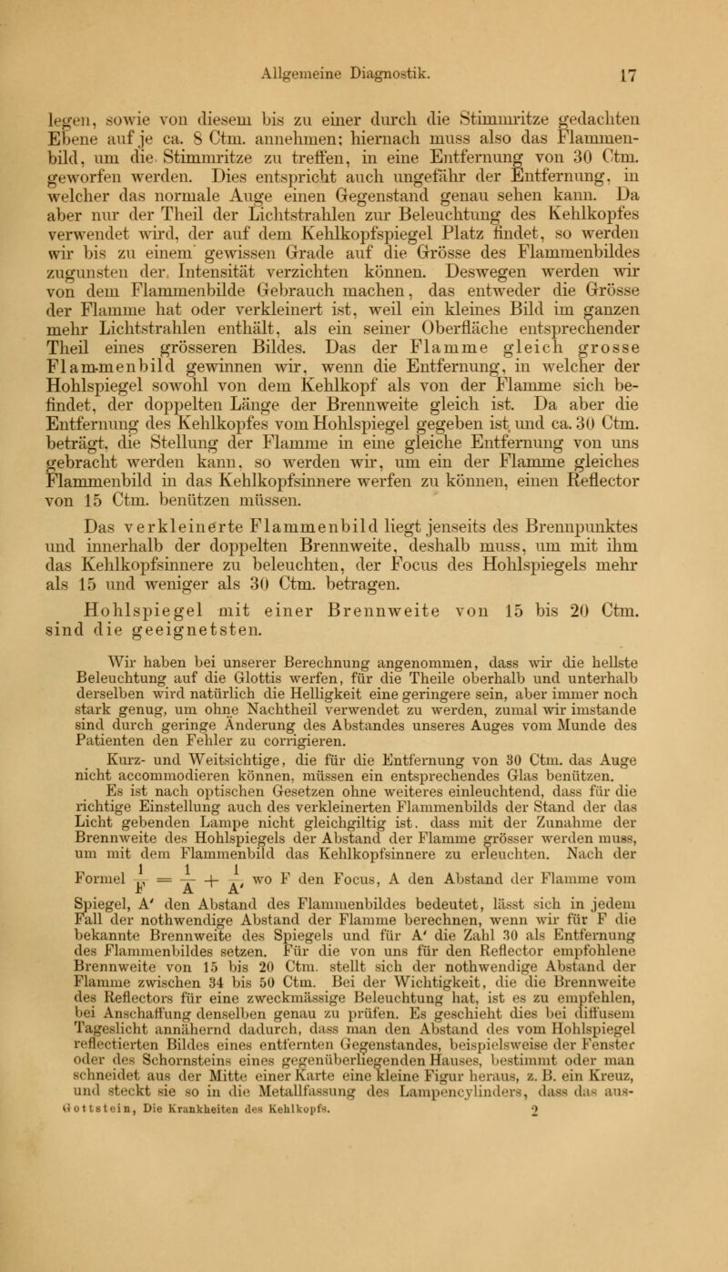 legen, sowie von diesem bis zu einer durch die Stimmritze gedachten Ebene auf je ca. 8 Ctm. annehmen; hiernach muss also das Hammen- bild, um die Stimmritze zu treffen, in eine Entfernung von 30 Ctm. geworfen werden. Dies entspricht auch ungefähr der Entfernung, in welcher das normale Auge einen Gegenstand genau sehen kann. Da aber nur der Theil der Lichtstrahlen zur Beleuchtung des Kehlkopfes verwendet wird, der auf dem Kehlkopfspiegel Platz findet, so werden wir bis zu einem' gewissen Grade auf die Grösse des Flammenbildes zugunsten der, Intensität verzichten können. Deswegen werden wir von dem Flammenbilde Gebrauch machen, das entweder die Grösse der Flamme hat oder verkleinert ist, weil ein kleines Bild im ganzen mehr Lichtstrahlen enthält, als ein seiner Oberfläche entsprechender Theil eines grösseren Bildes. Das der Flamme gleich grosse Flam-menbild gewinnen wir, wenn die Entfernung, in welcher der Hohlspiegel sowohl von dem Kehlkopf als von der Flamme sich be- findet, der doppelten Länge der Brennweite gleich ist. Da aber die Entfernung des Kehlkopfes vom Hohlspiegel gegeben ist und ca. 30 Ctm. beträgt, die Stellung der Flamme in eine gleiche Entfernung von uns gebracht werden kann, so werden wir, um ein der Flamme gleiches Flammenbild in das Kehlkopfsinnere werfen zu können, einen Reflector von 15 Ctm. benützen müssen. Das verkleinerte Flammenbild liegt jenseits des Brennpunktes und innerhalb der doppelten Brennweite, deshalb muss, um mit ihm das Kehlkopfsinnere zu beleuchten, der Focus des Hohlspiegels mehr als 15 und weniger als 30 Ctm. betragen. Hohlspiegel mit einer Brennweite von 15 bis 20 Ctm. sind die geeignetsten. Wir haben bei unserer Berechnung angenommen, class wir die hellste Beleuchtung auf die Glottis werfen, für die Theile oberhalb und unterhalb derselben wird natürlich die Helligkeit eine geringere sein, aber immer noch stark genug, um ohne Nachtheil verwendet zu werden, zumal wir imstande sind durch geringe Änderung des Abstandes unseres Auges vom Munde des Patienten den Fehler zu corrigieren. Kurz- und Weitsichtige, die für die Entfernung von 30 Ctm. das Auge nicht accommodieren können, müssen ein entsprechendes Glas benützen. Es ist nach optischen Gesetzen ohne weiteres einleuchtend, dass für die richtige Einstellung auch des verkleinerten Flammenbilds der Stand der das Licht gebenden Lampe nicht gleichgiltig ist. dass mit der Zunahme der Brennweite des Hohlspiegels der Abstand der Flamme grösser werden muss, um mit dem Flammenbild das Kehlkopfsinnere zu erleuchten. Nach der Formel -M- = -A—[- AJ wo F den Focus, A den Abstand der Flamme vom F A ~ A' Spiegel, A' den Abstand des Flammenbildes bedeutet, lässt sich in jedem Fall der nothwendige Abstand der Flamme berechnen, wenn wir für F die bekannte Brennweite des Spiegels und für A' die Zahl 30 als Entfernung des Flammenbildes setzen. Für die von uns für den Reflector empfohlene Brennweite von 15 bis 20 Ctm. stellt sich der nothwendige Abstand der Flamme zwischen 34 bis 50 Ctm. Bei der Wichtigkeit, die die Brennweite des Reflectors für eine zweckmässige Beleuchtung hat, ist es zu empfehlen, bei Anschaffung denselben genau zu prüfen. Es geschieht dies bei diffusem Tageslicht annähernd dadurch, dass man den Abstand des vom Hohlspiegel reflectierten Bildes eines entfernten Gegenstandes, beispielsweise der Fenster oder des Schornsteins eines gegenüberliegenden Hauses, bestimmt oder man schneidet aus der Mitte einer Karte eine kleine Figur heraus, z. B. ein Kreuz, und steckt sie so in die Metallfassung des Lampencylinders, ilass das ans- Gottstein, Die Krankheiten dos Kehlkui>i-. ■>