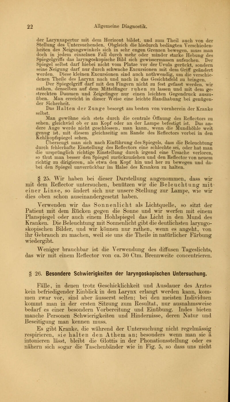 der Larynxapertur mit dem Horizont bildet, und zum Theil auch von der Stellung des Untersuchenden. Obgleich die hiedurch bedingten Verschieden- heiten des Neigungswinkels sich in sehr engen Grenzen bewegen, muss man doch in jedem einzelnen Fall durch mehr oder minder starke Hebung des Spiegelgriffs das laryngoskopische Bild sich gewissermassen aufsuchen. Der Spiegel selbst darf hiebei nicht vom Platze vor der Uvula gerückt, sondern seine Neigung darf nur durch schwache Exemtionen mit dem Griff geändert werden. Diese kleinen Excursionen sind auch nothwendig, um die verschie- denen Theile des Larynx nach und nach in das Gesichtsfeld zu bringen. Der Spiegelgriff darf mit den Fingern nicht zu fest gefasst werden, wir rathen, denselben auf dem Mittelfinger ruhen zu lassen und mit dem ge- streckten Daumen und Zeigefinger nur einen leichten Gegendruck auszu- üben^ Man erreicht in dieser Weise eine leichte Handhabung bei genügen- der Sicherheit. Das Halten der Zunge besorgt, am besten von vornherein der Kranke selbst. Man gewöhne sich stets durch die centrale Öffnung des Reflectors zu sehen, gleichviel ob er am Kopf oder an der Lampe befestigt ist. Das an- dere Auge werde nicht geschlossen, man kann, wenn die Mundhöhle weit genug ist. mit diesem gleichzeitig am Rande des Reflectors vorbei in den Kehlkopfspiegel sehen. Überzeugt man sich nach Einführung d es Spiegels, dass die Beleuchtung durch fehlerhafte Einstellung des Reflectors eine schlechte sei, oder hat man die ursprünglich richtige Einstellung durch irgend eine Ursache verloren, so thut man besser den Spiegel zurückzuziehen und den Reflector von neuem richtig zu dirigieren, als etwa den Kopf hin und her zu bewegen und da- bei den Spiegel unverrückbar im Halse des Kranken zu halten. § 25. Wir haben bei dieser Darstellung angenommen, dass wir mit dem Reflector untersuchen, benützen wir die Beleuchtung mit einer Linse, so ändert sich nur unsere Stellung zur Lampe, wie wir dies oben schon auseinandergesetzt haben. Verwenden wir das Sonnenlicht als Lichtquelle, so sitzt der Patient mit dem Rücken gegen die Sonne und wir werfen mit einem Planspiegel oder auch einem Hohlspiegel das Licht in den Mund des Kranken. Die Beleuchtung mit Sonnenlicht gibt die deutlichsten laiyngo- skopischen Bilder, und wir können nur rathen, wenn es angeht, von ihr Gebrauch zu machen, weil sie uns die Theile in natürlicher Färbung wiedergibt. Weniger brauchbar ist die Verwendung des diffusen Tageslichts. das wir mit einem Reflector von ca. 30 Ctm. Brennweite concentrieren. § 26. Besondere Schwierigkeiten der laryngoskopischen Untersuchung. Fälle, in denen trotz Geschicklichkeit und Ausdauer des Arztes kein befriedigender Einblick in den Larynx erlangt werden kann, kom- men zwar vor, sind aber äusserst selten; bei den meisten Individuen kommt man in der ersten Sitzung zum Resultat, nur ausnahmsweise bedarf es einer besondern Vorbereitung und Einübung. Indes bieten manche Personen Schwierigkeiten und Hindernisse, deren Natur und Beseitigung man kennen muss. Es gibt Kranke, die während der Untersuchung nicht regelmässig respirieren, sie halten den Athem an; besonders wenn man sie ä intonieren lässt. bleibt die Glottis in der Phonations st eilung oder es nähern sich sogar die Taschenbänder wie m Fig. 5, so dass uns nicht