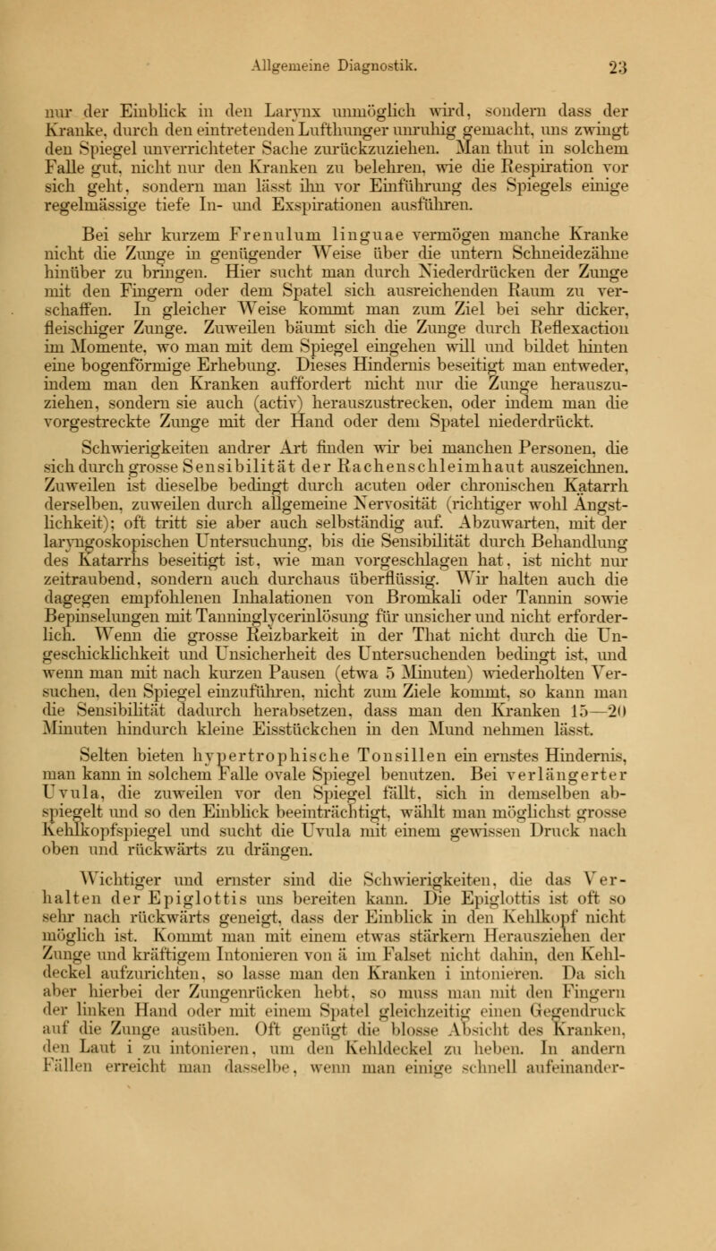 nur der Einblick in den Larvnx unmöglich wird, sondern dass der Kranke, durch den eintretenden Lufthunger unruhig gemacht, uns zwingt den Spiegel unverrichteter Sache zurückzuziehen. Man tliut in solchem Falle gut. nicht nur den Kranken zu belehren, wie die Respiration vor sich geht, sondern man lässt ihn vor Einführung des Spiegels einige regelmässige tiefe In- und Exspirationen ausführen. Bei sehr kurzem Frenulum linguae vermögen manche Kranke nicht die Zunge in genügender Weise über die untern Schneidezähne hinüber zu bringen. Hier sucht man durch Niederdrücken der Zunge mit den Fingern oder dem Spatel sich ausreichenden Raum zu ver- schaffen. In gleicher Weise kommt man zum Ziel bei sehr dicker, fleischiger Zunge. Zuweilen bäumt sich die Zunge durch Reflexaction im Momente, wo man mit dem Spiegel eingehen will und bildet hinten eine bogenförmige Erhebung. Dieses Hindernis beseitigt man entweder, mdem man den Kranken auffordert nicht nur die Zunge herauszu- ziehen, sondern sie auch (activ) herauszustrecken, oder mdem man die vorgestreckte Zunge mit der Hand oder dem Spatel niederdrückt. Schwierigkeiten andrer Art finden wir bei manchen Personen, die sich durch grosse Sensibilität d erRachen Schleimhaut auszeichnen. Zuweilen ist dieselbe bedingt durch acuten oder chronischen Katarrh derselben, zuweilen durch allgemeine Nervosität (richtiger wohl Ängst- lichkeit); oft tritt sie aber auch selbständig auf. Abzuwarten, mit der laryngoskopischen Untersuchung, bis die Sensibilität durch Behandlung des Katarrhs beseitigt ist, wie man vorgeschlagen hat. ist nicht nur zeitraubend, sondern auch durchaus überflüssig. Wir halten auch die dagegen empfohlenen Inhalationen von Bromkali oder Tannin sowie Bepinselungen mit Tanninglycerinlösung für unsicher und nicht erforder- lich. Wenn die grosse Reizbarkeit in der That nicht durch che Un- geschicklichkeit und Unsicherheit des Untersuchenden bedingt ist. und wenn man mit nach kurzen Pausen (etwa 5 Minuten) wiederholten Ver- suchen, den Spiegel einzuführen, nicht zum Ziele kommt, so kann man die Sensibilität dadurch herabsetzen, dass man den Kranken IT)—20 Minuten hindurch kleine Eisstückchen in den Mund nehmen lässt. Selten bieten hypertrophische Tonsillen ein ernstes Hindernis, man kann in solchem Falle ovale Spiegel benutzen. Bei verlängerter Uvula, die zuweilen vor den Spiegel fällt, sich in demselben ab- spiegelt und so den Einblick beeinträchtigt, wählt man möglichst grosse Kehlkopfspiegel und sucht die Uvula mit einem gewissen Druck nach oben und rückwärts zu drängen. Wichtiger und ernster sind die Schwierigkeiten, die das Ver- halten der Epiglottis uns bereiten kann. Die Epiglottis ist oft so sein* nach rückwärts geneigt, dass der Einblick in den Kehlkopf nicht möglich ist. Kommt man mit einem etwas stärkern Herausziehen der Zunge und kräftigem Intonieren von ä im Falset nicht dahin, den Kehl- deckel aufzurichten, so lasse man den Kranken i intonieren. Da sich aber hierbei der Zungenrücken hebt, so niuss man mit den Fingern der linken Hand oder mit einem Spate] gleichzeitig einen Gegendruck auf die Zunge ausüben. Oft genügt die blosse Absicht des Kranken, den Laut i zu intonieren, um den Kehldeckel zu heben. In andern Fällen erreicht man dasselbe, wenn man einige schnei] aufeinander-