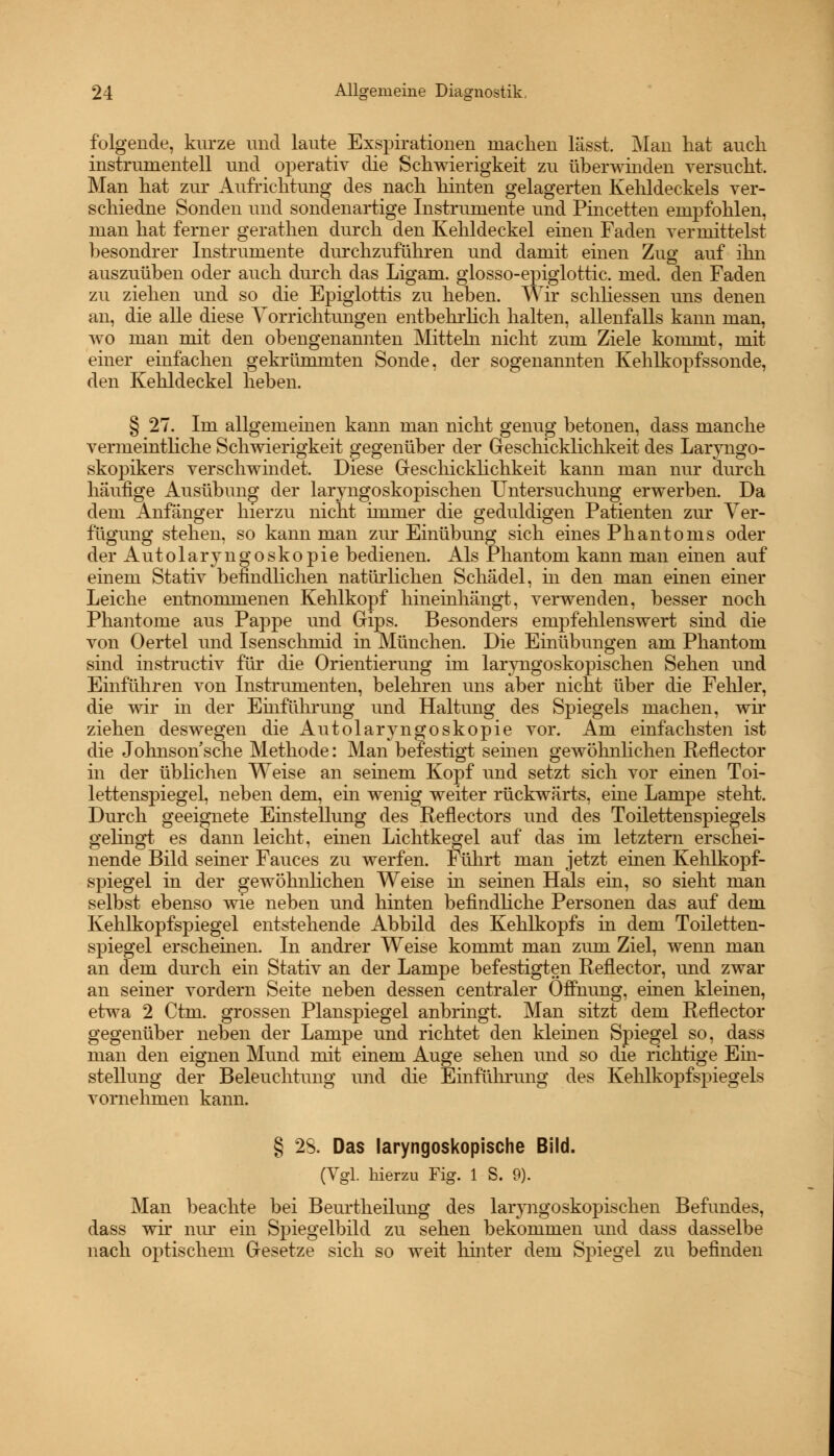 folgende, kurze und laute Exspirationen machen lässt. Man hat auch instrumenteil und operativ die Schwierigkeit zu überwinden versucht. Man hat zur Aufrichtung des nach hinten gelagerten Kehldeckels ver- schiedne Sonden und sondenartige Instrumente und Pincetten empfohlen, man hat ferner gerathen durch den Kehldeckel einen Faden vermittelst besondrer Instrumente durchzuführen und damit einen Zug auf ihn auszuüben oder auch durch das Ligam. giosso-epiglottic. med. den Faden zu ziehen und so die Epiglottis zu heben. Wir schliessen uns denen an, die alle diese Vorrichtungen entbehrlich halten, allenfalls kann man, wo man mit den obengenannten Mitteln nicht zum Ziele kommt, mit einer einfachen gekrümmten Sonde, der sogenannten Kehlkopfssonde, den Kehldeckel heben. § 27. Im allgemeinen kann man nicht genug betonen, dass manche vermeintliche Schwierigkeit gegenüber der Geschicklichkeit des Laryngo- skopikers verschwindet. Diese Geschicklichkeit kann man nur durch häufige Ausübung der laryngoskopischen Untersuchung erwerben. Da dem Anfänger hierzu nicht immer die geduldigen Patienten zur Ver- fügung stehen, so kann man zur Einübung sich eines Phantoms oder der Autolaryngoskopie bedienen. Als Phantom kann man einen auf einem Stativ befindlichen natürlichen Schädel, in den man einen einer Leiche entnommenen Kehlkopf hineinhängt, verwenden, besser noch Phantome aus Pappe und Gips. Besonders empfehlenswert sind die von Oertel und Isenschmid in München. Die Einübungen am Phantom sind instructiv für die Orientierung im laryngoskopischen Sehen und Einführen von Instrumenten, belehren uns aber nicht über die Fehler, die wir in der Einführung und Haltung des Spiegels machen, wir ziehen deswegen die Autolaryngoskopie vor. Am einfachsten ist die Johnson sehe Methode: Man befestigt seinen gewöhnlichen Reflector in der üblichen Weise an seinem Kopf und setzt sich vor einen Toi- lettenspiegel, neben dem, ein wenig weiter rückwärts, eine Lampe steht. Durch geeignete Einstellung des Reflectors und des Toilettenspiegels gelingt es dann leicht, einen Lichtkegel auf das im letztern erschei- nende Bild seiner Fauces zu werfen. Führt man jetzt einen Kehlkopf- spiegel in der gewöhnlichen Weise in seinen Hals em, so sieht man selbst ebenso wie neben und hinten befindliche Personen das auf dem Kehlkopfspiegel entstehende Abbild des Kehlkopfs in dem Toiletten- spiegel erscheinen. In andrer Weise kommt man zum Ziel, wenn man an dem durch ein Stativ an der Lampe befestigten Reflector, und zwar an seiner vordem Seite neben dessen centraler Öffnung, einen kleinen, etwa 2 Ctm. grossen Planspiegel anbringt. Man sitzt dem Reflector gegenüber neben der Lampe und richtet den kleinen Spiegel so, dass man den eignen Mund mit einem Auge sehen und so die richtige Ein- stellung der Beleuchtung und die Einführung des Kehlkopfspiegels vornehmen kann. § 28. Das laryngoskopische Bild. (Vgl. hierzu Fig. 1 S. 9). Man beachte bei Beurtheilung des laryngoskopischen Befundes, dass wir nur ein Spiegelbild zu sehen bekommen und dass dasselbe nach optischem Gesetze sich so weit hinter dem Spiegel zu befinden