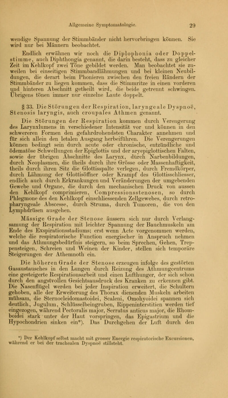 wendige Spannung der Stimmbänder nicht hervorbringen können. Sie wird nur bei Männern beobachtet. Endlich erwähnen wir noch die Diplophonia oder Doppel- stimme, auch Diphthongia genannt, die darin besteht, dass zu gleicher Zeit im Kehlkopf zwei Töne gebildet werden. Man beobachtet sie zu- weilen bei einseitigen Stimmbandlähmungen und bei kleinen Neubil- dungen, die derart beim Phonieren zwischen den freien Rändern der Stimmbänder zu liegen kommen, dass die Stimmritze in einen vorderen und hinteren Abschnitt getheilt wird, die beide getrennt schwingen. Übrigens tönen immer nur einzelne Laute doppelt. § 33. Die Störungen der Respiration, larynge ale Dyspnoe, Stenosis laryngis, auch croupales Athmen genannt. Die Störungen der Respiration kommen durch Verengerung des Larynxlumens in verschiedener Intensität vor und können in den schwereren Formen den gefahrdrohendsten Charakter annehmen und für sich allein den letalen Ausgang herbeiführen. Die Verengerungen können bedingt sein durch acute oder chronische, entzündliche und ödematöse Schwellungen der Epiglottis und der aryepiglottischen Falten, sowie der übrigen Abschnitte des Larynx, durch Narbenbildungen, durch Neoplasmen, die theils durch ihre Grösse oder Massenhaftigkeit, theils durch ihren Sitz die Grlottisspalte verlegen, durch Fremdkörper, durch Lähmung der Glottisöffner oder Krampf des Glottisschliesser, endlich auch durch Erkrankungen und Veränderungen der umgebenden Gewebe und Organe, die durch den mechanischen Druck von aussen den Kehlkopf comprimieren, Compressionsstenosen, so durch Phlegmone des den Kehlkopf einschliessenden Zellgewebes, durch retro- pharyngeale Abscesse, durch Struma, durch Tumoren, die von den Lymphdrüsen ausgehen. Massige Grade der Stenose äussern sich nur durch Verlang- samimg der Respiration mit leichter Spannung der Bauchmuskeln am Ende des Exspirationsstadiums; erst wenn Acte vorgenommen werden, welche die respiratorische Function energischer in Anspruch nehmen und das Athmungsbedürfnis steigern, so beim Sprechen, Gehen, Trep- pensteigen, Schreien und Weinen der Kinder, stellen sich temporäre Steigerungen der Athemnoth ein. Die höheren Grade der Stenose erzeugen infolge des gestörten Gasaustausches in den Lungen durch Reizung des Athinungcentruuis eine gesteigerte Respirationsarbeit und einen Lufthunger, der sich schon durch den angstvollen Gesichtsausdruck des Kranken zu erkennen gibt. Die Nasenflügel werden bei jeder Inspiration erweitert, die Schultern gehoben, alle der Erweiterung des Thorax dienenden Muskeln arbeiten mühsam, die Sternocleidomastoidei, Scaleni, Omohyoidei spannen sich deutlich, Jugulum, Schlüsselbeingruben, Rippeninterstitien werden tief eingezogen, während Pectoralis major, Serratus anticus major, die Rhom- boidei stark unter der Haut vorspringen, das Epigastrium und die Hypochondrien sinken ein*). Das Durchgehen der Luft durch den *) Der Kehlkopf selbst macht mi1 grosser Energie respiratorische Excuredonen, während ei bei der trachealen Dyspnoe stillsteht.