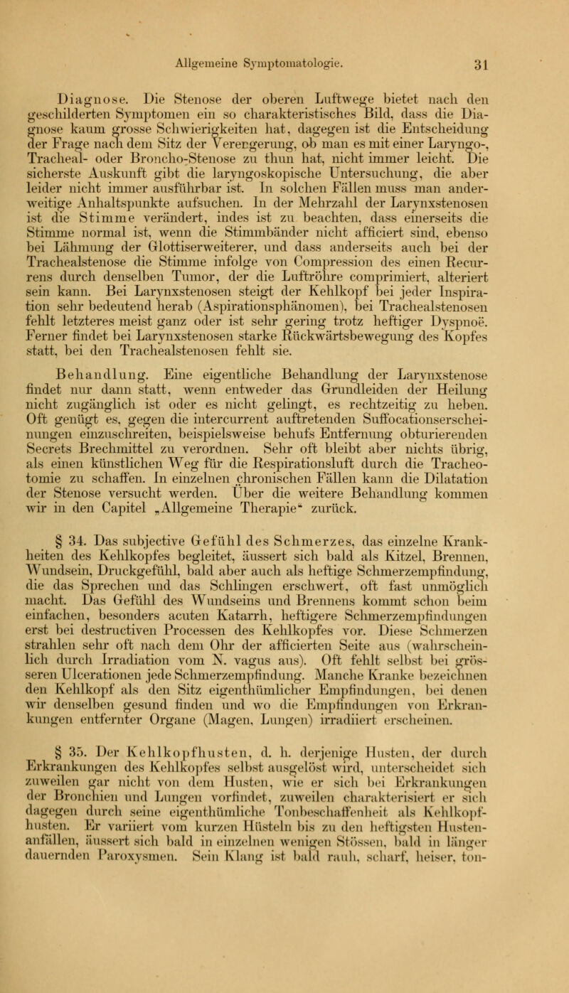 Diagnose. Die Stenose der oberen Luftwege bietet nach den geschilderten Symptomen ein so charakteristisches Bild, dass die Dia- fnose kaum grosse Schwierigkeiten hat, dagegen ist die Entscheidung er Frage nach dem Sitz der V erengerung, ob man es mit einer Laryngo-, Tracheal- oder Broncho-Stenose zu thun hat, nicht immer leicht. Die sicherste Auskunft gibt die laryngoskopische Untersuchung, die aber leider nicht immer ausführbar ist. In solchen Fällen muss man ander- weitige Anhaltspunkte aufsuchen. In der Mehrzahl der Larynxstenosen ist die Stimme verändert, indes ist zu beachten, dass einerseits die Stimme normal ist, wenn die Stimmbänder nicht afficiert sind, ebenso bei Lähmung der Glottiserweiterer, und dass anderseits auch bei der Trachealstenose die Stimme infolge von Compression des einen Recur- rens durch denselben Tumor, der die Luftröhre comprimiert, alteriert sein kann. Bei Larynxstenosen steigt der Kehlkopf bei jeder Inspira- tion sehr bedeutend herab (Aspirationsphänomen), bei Trachealstenosen fehlt letzteres meist ganz oder ist sehr gering trotz heftiger Dyspnoe. Ferner findet bei Larynxstenosen starke Rückwärtsbewegung des Kopfes statt, bei den Trachealstenosen fehlt sie. Behandlung. Eine eigentliche Behandlung der Larynxstenose findet nur dann statt, wenn entweder das Grundleiden der Heilung nicht zugänglich ist oder es nicht gelingt, es rechtzeitig zu lieben. Oft genügt es, gegen die intercurrent auftretenden Suffocationserschei- nungen einzuschreiten, beispielsweise behufs Entfernung obturierenden Secrets Brechmittel zu verordnen. Sehr oft bleibt aber nichts übrig, als einen künstlichen Weg für die Respirationsluft durch die Tracheo- tomie zu schaffen. In einzelnen chronischen Fällen kann die Dilatation der Stenose versucht werden. Über die weitere Behandlung kommen wir in den Capitel „Allgemeine Therapie zurück. § 34. Das subjective Gefühl des Schmerzes, das einzelne Krank- heiten des Kehlkopfes begleitet, äussert sich bald als Kitzel, Brennen, Wundsein, Druckgefühl, bald aber auch als heftige Schmerzempfindung, die das Sprechen und das Schlingen erschwert, oft fast unmöglich macht. Das Gefühl des Wundseins und Brennens kommt schon beim einfachen, besonders acuten Katarrh, heftigere Schmerzempfindungen erst bei destructiven Processen des Kehlkopfes vor. Diese Schmerzen strahlen sehr oft nach dem Ohr der afficierten Seite aus (wahrschein- lich durch Irradiation vom N. vagus aus). Oft fehlt selbst bei grös- seren Ulcerationen jede Schmerzempfindung. Manche Kranke bezeichnen den Kehlkopf als den Sitz eigenthümlicher Empfindungen, bei denen wir denselben gesund finden und wo die Empfindungen von Erkran- kungen entfernter Organe (Magen, Lungen) irradiiert erscheinen. § 35. Der Kehlkopfhusten, d. h. derjenige linsten, der durch Erkrankungen des Kehlkopfes seihst ausgelost wird, unterscheidet sich zuweilen gar nicht von dem Büsten, wie er sieh bei Erkrankungen der Bronchien und Lungen vorfindet, zuweilen charakterisiert er sich dagegen durch seine eigenlhi'miliche Tonheschatfenheit als Kehlkopf- husten. Kr variiert vom kurzen Hüsteln bis EU den heftigsten Hnsten- anlallen, äussert sich bald in einzelnen wenigen Stössen, bald in langer dauernden Paroxysmen. Sein Klang ist bald rauh, scharf, heiser, ton-