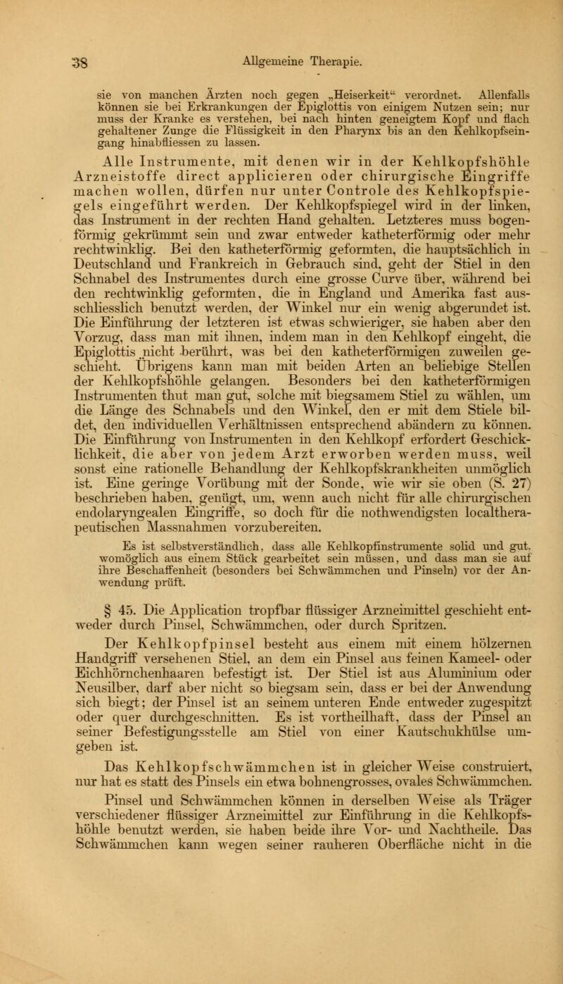 sie von manchen Ärzten noch gegen „Heiserkeit verordnet. Allenfalls können sie bei Erkrankungen der Epiglottis von einigem Nutzen sein; nur muss der Kranke es verstehen, bei nach hinten geneigtem Kopf und flach gehaltener Zunge die Flüssigkeit in den Pharynx bis an den Kehlkopfsein- gang hinabfliessen zu lassen. Alle Instrumente, mit denen wir in der Kehlkopfshöhle Arzneistoffe direct applicieren oder chirurgische Eingriffe machen wollen, dürfen nur unter Controle des Kehlkopfspie- gels eingeführt werden. Der Kehlkopfspiegel wird in der linken, das Instrument in der rechten Hand gehalten. Letzteres muss bogen- förmig gekrümmt sein und zwar entweder katheterformig oder mehr rechtwinklig. Bei den katheterformig geformten, die hauptsächlich in Deutschland und Frankreich in Gebrauch sind, geht der Stiel in den Schnabel des Instrumentes durch ehie grosse Curve über, während bei den rechtwinklig geformten, die in England und Amerika fast aus- schliesslich benutzt werden, der Winkel nur ein wenig abgerundet ist. Die Einführung der letzteren ist etwas schwieriger, sie haben aber den Vorzug, dass man mit ihnen, indem man in den Kehlkopf eingeht, die Epiglottis _nicht berührt, was bei den katheterförmigen zuweilen ge- schieht. Übrigens kann man mit beiden Arten an beliebige Stellen der Kehlkopfshöhle gelangen. Besonders bei den katheterförmigen Instrumenten thut man gut, solche mit biegsamem Stiel zu wählen, um die Länge des Schnabels und den Winkel, den er mit dem Stiele bil- det, den individuellen Verhältnissen entsprechend abändern zu können. Die Einfuhrung von Instrumenten in den Kehlkopf erfordert Geschick- lichkeit, die aber von jedem Arzt erworben werden muss, weil sonst eine rationelle Behandlung der Kehlkopfskrankheiten unmöglich ist. Eine geringe Vorübung mit der Sonde, wie wir sie oben (S. 27) beschrieben haben, genügt, um, wenn auch nicht für alle chirurgischen endolaryngealen Eingriffe, so doch für die nothwendigsten localthera- peutischen Massnahmen vorzubereiten. Es ist selbstverständlich, dass alle Kehlkopfinstrumente solid und gut. womöglich aus einem Stück gearbeitet sein müssen, und dass man sie auf ihre Beschaffenheit (besonders bei Schwämmchen und Pinseln) vor der An- wendung prüft. § 45. Die Application tropfbar flüssiger Arzneimittel geschieht ent- weder durch Pinsel, Schwämmchen, oder durch Spritzen. Der Kehlkopfpinsel besteht aus einem mit einem hölzernen Handgriff versehenen Stiel, an dem ein Pmsel aus feinen Kameel- oder Eichhörnchenhaaren befestigt ist. Der Stiel ist aus Aluminiuni oder Neusilber, darf aber nicht so biegsam sehi, dass er bei der Anwendung sich biegt; der Pinsel ist an seinem unteren Ende entweder zugespitzt oder quer durchgeschnitten. Es ist vortheilhaft. dass der Pinsel an seiner Befestigungsstelle am Stiel von einer Kautschukhülse um- geben ist. Das Kehl köpf schwämmchen ist in gleicherweise construiert. nur hat es statt des Pinsels ein etwa bohnengrosses, ovales Schwämmchen. Pinsel und Schwämmchen können in derselben Weise als Träger verschiedener flüssiger Arzneimittel zur Einführung in die Kehlkopfs- höhle benutzt werden, sie haben beide ihre Vor- und Xachtheile. Das Schwämmchen kann weo-en seiner rauheren Oberfläche nicht in die