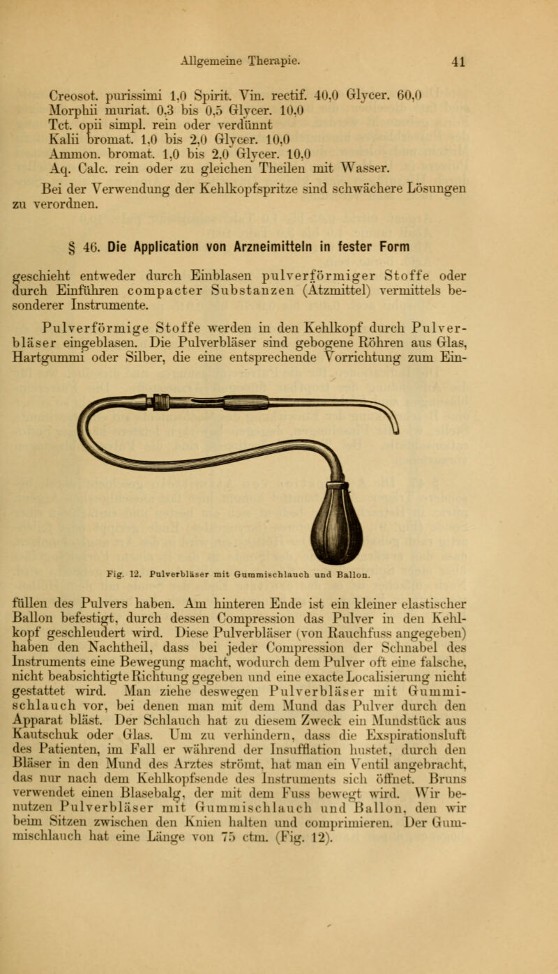 Creosot. purissimi 1.0 Spirit. Vin. rectif. 40,0 Glycer. 60,0 Morphii niuriat. 0.3 bis 0,5 Grlycer. 10,0 Tct. opii simpl. rein oder verdünnt Kalii broinat. 1.0 bis 2,0 Glycer. 10,0 Amnion, bromat. 1,0 bis 2,0 Grlycer. 10.0 Aq. Calc. rein oder zu gleichen Theilen mit Wasser. Bei der Verwendung der Kehlkopfspritze sind schwächere Lösungen zu verordnen. § 46. Die Application von Arzneimitteln in fester Form geschieht entweder durch Einblasen pulverförrniger Stoffe oder durch Einführen compacter Substanzen (Ätzmittel) vermittels be- sonderer Instrumente. Pulver förmige Stoffe werden in den Kehlkopf durch Pulver- bläser eingeblasen. Die Pulverbläser sind gebogene Röhren aus Glas, Hartgummi oder Silber, die eine entsprechende Vorrichtung zum Ein- Fig. 12. Pulverbläser mit Gummitchlauch und Ballon füllen des Pulvers haben. Am hinteren Ende ist ein kleiner elastischer Ballon befestigt, durch dessen Compression das Pulver in den Kehl- kopf geschleudert wird. Diese Pulverbläser (von Rauchfuss angegeben) haben den Nachtheil, dass bei jeder Compression der Schnabel des Instruments eine Bewegung macht, wodurch dem Pulver oft eine falsche, nicht beabsichtigte Richtung gegeben und eine exacte Idealisierung nicht gestattet wird. Man ziehe deswegen Pulver blas er mit Gummi- schlauch vor, bei denen man mit dem Mund das Pulver durch den Apparat bläst. Der Schlauch hat zu diesem Zweck ein .Mundstück aus Kautschuk oder Glas. Um zu verhindern, dass die Exspirationsluft des Patienten, im Fall er wahrend der [nsnfQation hustet, durch den Bläser in den Mund des Arztes strömt, hat man ein Ventil angebracht, das nur nach dem Kehlkopfsende des [nstruments sich Öffnet Brnns verwendet einen Blasebalg, der mit dem Fnsa bewegj wird. Wir be- nutzen Pulverblaser mit Gummischlauch und Ballon, den wir beim Sitzen zwischen den Knien halten und romprimieren. DerGum- mischlanch hat eine Lange von 7:> ctm, (Fig, 12).