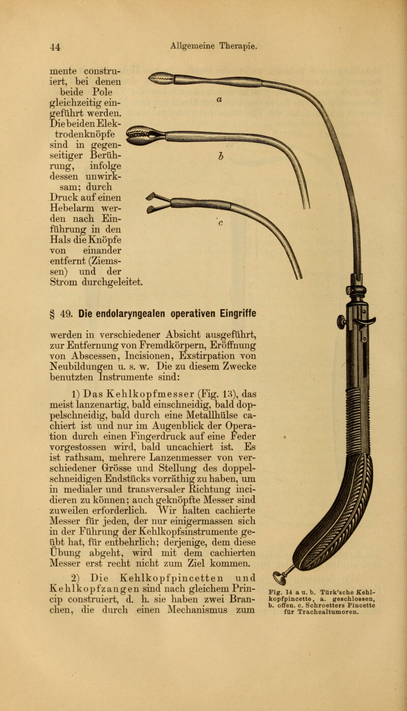 mente constru- iert, bei denen beide Pole gleichzeitig ein- Beführt werden. >iebeiden Elek- trodenknöpfe sind in gegen- seitiger Berüh- rung, infolge dessen unwirk- sam; durch Druck auf einen Hebelarm wer- den nach Ein- führung in den Hals die Knöpfe von einander entfernt (Ziems- sen) und der Strom durchgeleitet § 49. Die endolaryngealen operativen Eingriffe werden in verschiedener Absicht ausgeführt, zur Entfernung von Fremdkörpern, Eröffnung von Abscessen, Incisionen, Exstirpation von Neubildungen u. s. w. Die zu diesem Zwecke benutzten Instrumente sind: 1) Das Kehlkopfmesser (Fig. 13), das meist lanzenartig, bald einschneidig, bald dop- pelschneidig, bald durch eine Metallhülse ca- chiert ist und nur im Augenblick der Opera- tion durch einen Fingerdruck auf eine Feder vorgestossen wird, bald uncachiert ist. Es ist rathsam, mehrere Lanzenmesser von ver- schiedener Grösse und Stellung des doppel- schneidigen Endstücks vorräthig zu haben, um in medialer und transversaler Richtung inci- dieren zu können; auch geknöpfte Messer sind zuweilen erforderlich. Wir halten cachierte Messer für jeden, der nur einigermassen sich in der Führung der Kehlkopfsinstrumente ge- übt hat, für entbehrlich; derjenige, dem diese Übung abgeht, wird mit dem cachierten Messer erst recht nicht zum Ziel kommen. 2) Die Kehlkopfpincetten und Kehlkopfzangen sind nach gleichem Prin- cip construiert, d. h. sie haben zwei Bran- chen, die durch einen Mechanismus zum Fig. 14 a u. b. Türk'sche Kehl- kopfpincette, a. geschlossen, b. offen, c. Schroetters Pincette für Trachealtumoren.
