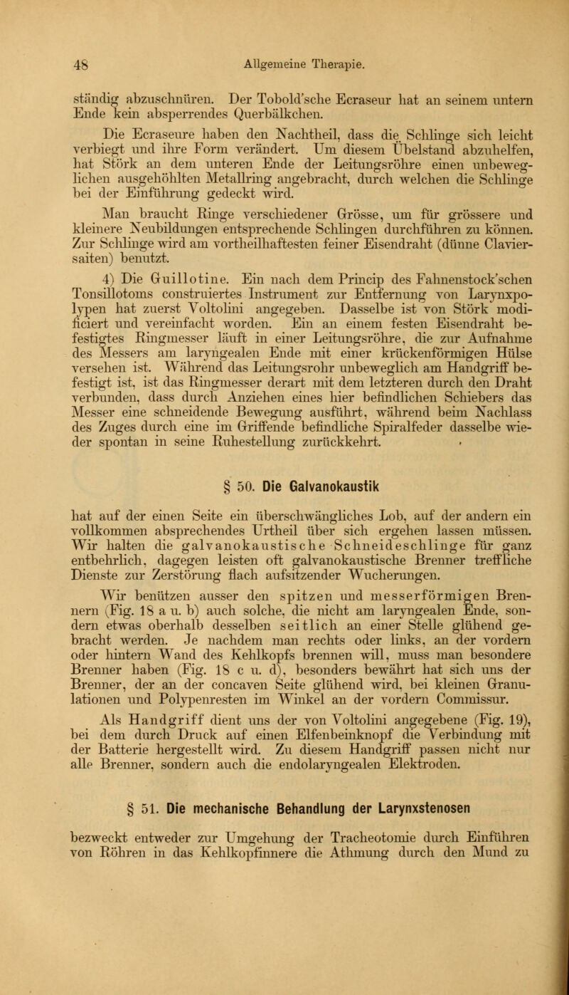 ständig abzuschnüren. Der Tobold'sche Ecraseur hat an seinem untern Ende kein absperrendes Querbälkchen. Die Ecraseure haben den Nachtheil, dass die Schlinge sich leicht verbiegt und ihre Form verändert. Um diesem Übelstand abzuhelfen, hat Störk an dem unteren Ende der Leitungsröhre einen unbeweg- lichen ausgehöhlten Metallring angebracht, durch welchen die Schlinge bei der Einführung gedeckt wird. Man braucht Ringe verschiedener Grösse, um für grössere und kleinere Neubildungen entsprechende Schlingen durchführen zu können. Zur Schlinge wird am vortheilhaftesten feiner Eisendraht (dünne Ciavier- saiten) benutzt. 4) Die Guillotine. Ein nach dem Princip des Fahnenstock'scken Tonsillotoms construiertes Instrument zur Entfernung von Larynxpo- lypen hat zuerst Voltohm angegeben. Dasselbe ist von Störk modi- ficiert und vereinfacht worden. Ein an einem festen Eisendraht be- festigtes Ringmesser läuft in einer Leitungsröhre, die zur Aufnahme des Messers am laryngealen Ende mit einer krückenförmigen Hülse versehen ist. Während das Leitungsrohr unbeweglich am Handgriff be- festigt ist, ist das Rmgmesser derart mit dem letzteren durch den Draht verbunden, dass durch Anziehen eines hier befindlichen Schiebers das Messer eine schneidende Bewegung ausführt, während beim Nachlass des Zuges durch eine im Griffende befindliche Spiralfeder dasselbe wie- der spontan in seine Ruhestellung zurückkehrt. § 50. Die Galvanokaustik hat auf der einen Seite ein überschwängliches Lob, auf der andern ein vollkommen absprechendes Urtheil über sich ergehen lassen müssen. Wir halten die galvanokaustische Schneideschlinge für ganz entbehrlich, dagegen leisten oft galvanokaustische Brenner treffliche Dienste zur Zerstörung flach aufsitzender Wucherungen. Wir benützen ausser den spitzen und messerförmigen Bren- nern (Fig. 18 a u. b) auch solche, die nicht am laryngealen Ende, son- dern etwas oberhalb desselben seitlich an einer Stelle glühend ge- bracht werden. Je nachdem man rechts oder links, an der vordem oder hintern Wand des Kehlkopfs brennen will, muss man besondere Brenner haben (Fig. 18 c u. d), besonders bewährt hat sich uns der Brenner, der an der concaven Seite glühend wird, bei kleinen Granu- lationen und Polypenresten im Winkel an der vordem Commissur. Als Handgriff dient uns der von Voltolini angegebene (Fig. 19), bei dem durch Druck auf einen Elfenbeinknopf die V erbindung mit der Batterie hergestellt wird. Zu diesem Handgriff passen nicht nur alle Brenner, sondern auch die endolaryngealen Elektroden. § 51. Die mechanische Behandlung der Larynxstenosen bezweckt entweder zur Umgehung der Tracheotomie durch Einführen von Röhren in das Kehlkopfinnere die Atlnnung durch den Mund zu