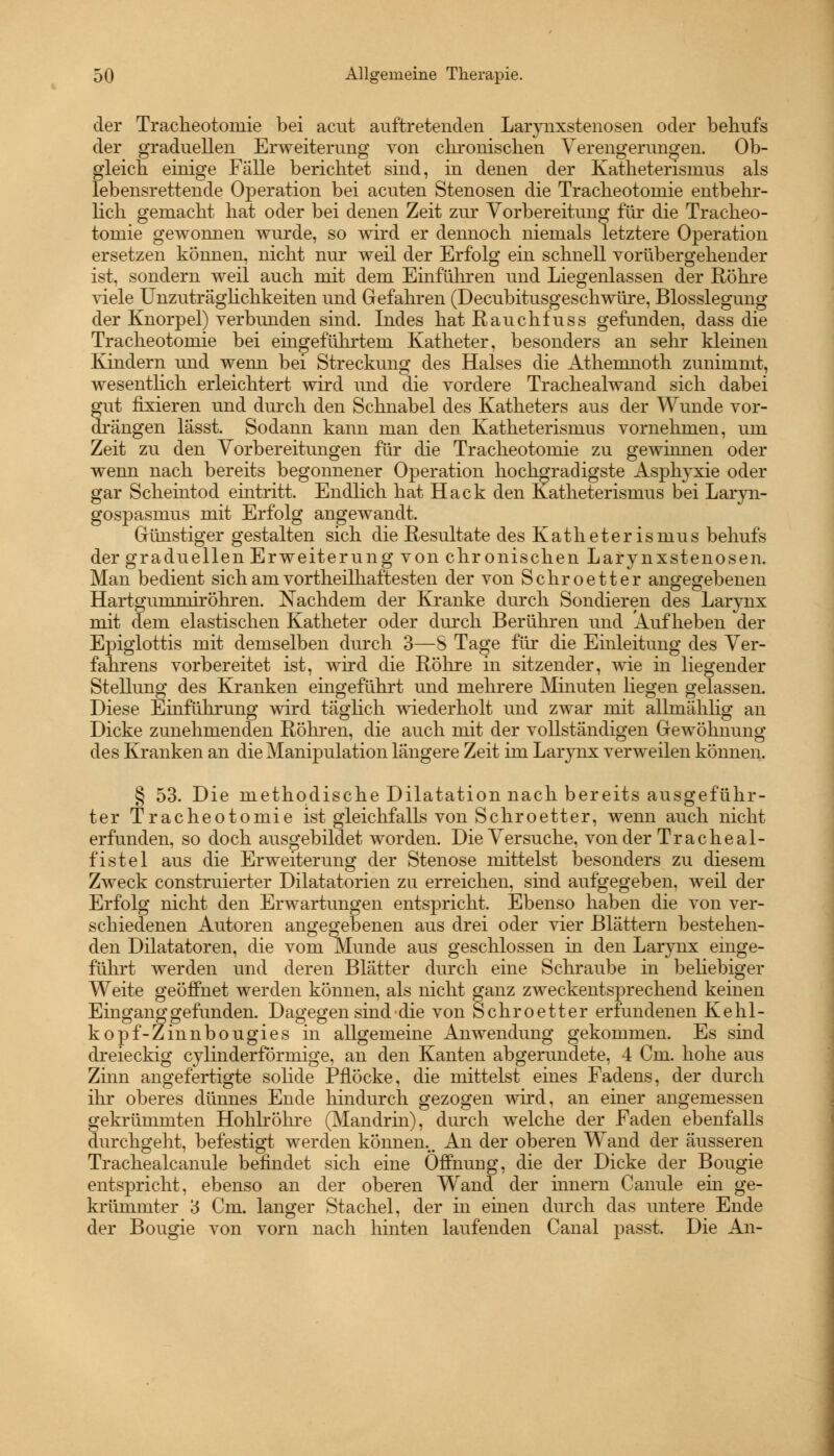 der Tracheotoniie bei acut auftretenden Larynxstenosen oder behufs der graduellen Erweiterung von chronischen Verengerungen. Ob- gleich einige Fälle berichtet sind, in denen der Katheterisruus als lebensrettende Operation bei acuten Stenosen die Tracheotoniie entbehr- lich gemacht hat oder bei denen Zeit zur Vorbereitung für die Tracheo- toniie gewonnen wurde, so wird er dennoch niemals letztere Operation ersetzen können, nicht nur weil der Erfolg ein schnell vorübergehender ist, sondern weil auch mit dem Einführen und Liegenlassen der Röhre viele Unzuträglichkeiten und Gefahren (Decubitusgeschwüre, Blosslegung der Knorpel) verbunden sind. Indes hat Rauchfuss gefunden, dass die Tracheotomie bei ehigeführtem Katheter, besonders an sehr kleinen Kindern und wenn bei Streckung des Halses die Athemnoth zunimmt, wesentlich erleichtert wird und die vordere Trachealwand sich dabei gut fixieren und durch den Schnabel des Katheters aus der Wunde vor- drängen lasst. Sodann kann man den Katheterismus vornehmen, um Zeit zu den Vorbereitungen für die Tracheotomie zu gewinnen oder wenn nach bereits begonnener Operation hochgradigste Asphyxie oder gar Scheintod eintritt. Endlich hat Hack den Katheterismus bei Laryn- gospasmus mit Erfolg angewandt. Günstiger gestalten sich die Resultate des Katheter ismus behufs der graduellen Erweiterung von chronischen Larynxstenosen. Man bedient sich am vorteilhaftesten der von Schroetter angegebenen Hartgummiröhren. Nachdem der Kranke durch Sondieren des Larynx mit dem elastischen Katheter oder durch Berühren und Aufheben der Epiglottis mit demselben durch 3—8 Tage für die Einleitung des Ver- fahrens vorbereitet ist, wird die Röhre in sitzender, wie in liegender Stellung des Kranken eingeführt und mehrere Minuten liegen gelassen. Diese Einführung wird täglich wiederholt und zwar mit allmählig an Dicke zunehmenden Röhren, die auch mit der vollständigen Gewöhnung des Kranken an die Manipulation längere Zeit im Larynx verweilen können. § 53. Die methodische Dilatation nach bereits ausgeführ- ter Tracheotomie ist gleichfalls von Schroetter, wenn auch nicht erfunden, so doch ausgebildet worden. Die Versuche, von der Tracheal- fistel aus die Erweiterung der Stenose mittelst besonders zu diesem Zweck construierter Dilatatorien zu erreichen, sind aufgegeben, weil der Erfolg nicht den Erwartungen entspricht. Ebenso haben die von ver- schiedenen Autoren angegebenen aus drei oder vier Blättern bestehen- den Diktatoren, die vom Munde aus geschlossen in den Larynx einge- führt werden und deren Blätter durch eine Schraube in beliebiger Weite geöffnet werden können, als nicht ganz zweckentsprechend keinen Eingang gefunden. Dagegen sind die von Schroetter erfundenen Kehl- kopf-Zinnbougies in allgemeine Anwendung gekommen. Es sind dreieckig cylinderförmige, an den Kanten abgerundete, 4 Cm. hohe aus Zinn angefertigte solide Pflöcke, die mittelst eines Fadens, der durch ihr oberes dünnes Ende hindurch gezogen wird, an einer angemessen gekrümmten Hohlröhre (Mandrin), durch welche der Faden ebenfalls durchgeht, befestigt werden können... An der oberen Wand der äusseren Trachealcanule befindet sich eine Öffnung, die der Dicke der Bougie entspricht, ebenso an der oberen Wand der hmern Canule ein ge- krümmter 3 Cm. langer Stachel, der in einen durch das untere Ende der Bougie von vorn nach hinten laufenden Canal passt. Die An-