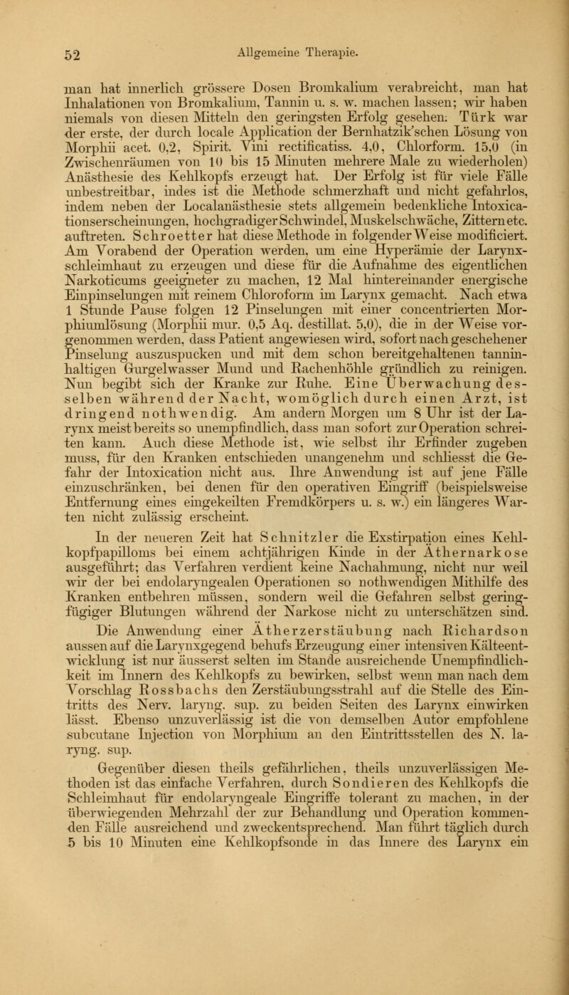 nian hat innerlich grössere Dosen Bronikaliuni verabreicht, man hat Inhalationen von Brornkaliuin, Tannin n. s. w. machen lassen; wir haben niemals von diesen Mitteln den geringsten Erfolg gesehen. Türk war der erste, der durch locale Application der Bernhatzik'schen Lösung von Morphii acet. 0,2, Spirit. Vini rectificatiss. 4,0, Chlorform. 15,0 (in Zwischenräumen von 10 bis 15 Minuten mehrere Male zu wiederholen) Anästhesie des Kehlkopfs erzeugt hat. Der Erfolg ist für viele Fälle unbestreitbar, indes ist die Methode schmerzhaft und nicht gefahrlos, indem neben der Localanästhesie stets allgemein bedenkliche Intoxica- tionserscheinungen, hochgradiger Schwindel, Muskelschwäche, Zittern etc. auftreten. Schroetter hat diese Methode in folgender Weise modificiert. Am Vorabend der Operation werden, um eine Hyperämie der Larynx- schleimhaut zu erzeugen und diese für die Aufnahme des eigentlichen Narkoticunis geeigneter zu machen, 12 Mal hintereinander energische Einpinselungen mit reinem Chloroform im Larynx gemacht. Nach etwa 1 Stunde Pause folgen 12 Pinselungen mit einer concentrierten Mor- phiumlösung (Morphii mur. 0,5 Aq. destillat. 5,0), die in der Weise vor- fenommen werden, dass Patient angewiesen wird, sofort nach geschehener inselung auszuspucken und mit dem schon bereitgehaltenen tannin- haltigen Gurgelwasser Mund und Rachenhöhle gründlich zu reinigen. Nun begibt sich der Kranke zur Ruhe. Eine Überwachung des- selben während der Nacht, womöglich durch einen Arzt, ist dringend nothwendig. Am andern Morgen um 8 Uhr ist der La- rynx meist bereits so unempfindlich, dass man sofort zur Operation schrei- ten kann. Auch diese Methode ist, wie selbst ihr Erfinder zugeben muss, für den Kranken entschieden unangenehm und schliesst die Ge- fahr der Intoxication nicht aus. Ihre Anwendung ist auf jene Fälle einzuschränken, bei denen für den operativen Eingriff (beispielsweise Entfernung eines eingekeilten Fremdkörpers u. s. w.) ein längeres War- ten nicht zulässig erscheint. In der neueren Zeit hat Schnitzler die Exstirpation eines Kelil- kopfpapilloms bei einem achtjährigen Kinde in der Athernarkose ausgeführt; das Verfahren verdient keine Nachahmung, nicht nur weil wir der bei endolaryngealen Operationen so nothwendigen Mithilfe des Kranken entbehren müssen, sondern weil die Gefahren selbst gering- fügiger Blutungen während der Narkose nicht zu unterschätzen sind. Die Anwendung einer Atherzerstäubung nach Richardson aussen auf die Larynxgegend behufs Erzeugung einer intensiven Kälteent- wicklung ist nur äusserst selten im Stande ausreichende Unempfindlich- keit im Innern des Kehlkopfs zu bewirken, selbst wenn man nach dem Vorschlag Rossbachs den Zerstäubungsstrahl auf die Stelle des Ein- tritts des Nerv, laryng. sup. zu beiden Seiten des Larynx einwirken lässt. Ebenso unzuverlässig ist die von demselben Autor empfohlene subcutane Injection von Morpliium an den Eintrittsstellen des N. la- ryng. sup. Gegenüber diesen theils gefährlichen, theils unzuverlässigen Me- thoden ist das einfache Verfahren, durch Sondieren des Kehlkopfs die Schleimhaut für endolaryngeale Eingriffe tolerant zu machen, in der überwiegenden Mehrzahl der zur Behandlung und Operation kommen- den Fälle ausreichend und zweckentsprechend. Man führt täglich durch 5 bis 10 Minuten eine Kehlkopfsonde in das Innere des Larynx ein