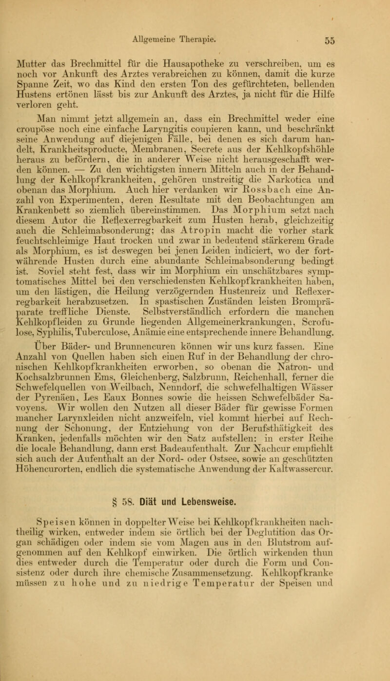 Mutter das Brechmittel für die Hausapotheke zu verschreiben, um es noch vor Ankunft des Arztes verabreichen zu können, damit die kurze Spanne Zeit, wo das Kind den ersten Ton des gefürchteten, bellenden Hustens ertönen lässt bis zur Ankunft des Arztes, ja nicht für die Hilfe verloren geht. Man nimmt jetzt allgemein an, dass ein Brechmittel weder eine croupöse noch eine einfache Laryngitis coupieren kann, und beschränkt seine Anwendung auf diejenigen Fälle, bei denen es sich darum han- delt, Krankheitsproducte, Membranen, Secrete aus der Kehlkopfshöhle heraus zu befordern, die in anderer Weise nicht herausgeschafft wer- den können. — Zu den wichtigsten innern Mitteln auch in der Behand- lung der Kehlkopfkrankheiten, gehören unstreitig die Narkotica und obenan das Morphium. Auch hier verdanken wir Rossbach eine An- zahl von Experimenten, deren Resultate mit den Beobachtungen am Krankenbett so ziemlich übeiTinstimmen. Das Morphium setzt nach diesem Autor die Reflexerregbarkeit zum Husten herab, gleichzeitig auch die Schleimabsonderung; das Atropin macht die vorher stark feuchtschleimige Haut trocken und zwar in bedeutend stärkerem Grade als Morphium, es ist deswegen bei jenen Leiden indiciert, wo der fort- währende Husten durch eine abundante Schleimabsonderung bedingt ist, Soviel steht fest, dass wir im Morphium ein unschätzbares symp- tomatisches Mittel bei den verschiedensten Kehlkopfkrankheiten haben, um den lästigen, die Heilung verzögernden Hustenreiz und Reflexer- regbarkeit herabzusetzen. In spastischen Zuständen leisten Bromprä- parate treffliche Dienste. Selbstverständlich erfordern die manchen Kehlkopf leiden zu Grunde liegenden Allgemeinerkrankungen, Scrofu- lose, Syphilis, Tuberculose, Anämie eine entsprechende innere Behandlung. Über Bäder- und Brunnencuren können wir uns kurz fassen. Eine Anzahl von Quellen haben sich einen Ruf in der Behandlung der chro- nischen Kehlkopfkrankheiten erworben, so obenan die Natron- und Kochsalzbrunnen Ems, Gleichenberg, Salzbrunn, Reichenhall, ferner die Schwefelquellen von Weilbach, Nenndorf, die schwefelhaltigen Wässer der Pyrenäen, Les Eaux Bonnes sowie die heissen Schwefelbäder Sa- vovens. Wir wollen den Nutzen all dieser Bäder für gewisse Formen mancher Larynxleiden nicht anzweifeln, viel kommt hierbei auf Rech- nung der Schonung, der Entziehung von der Berufsthätigkeit des Kranken, jedenfalls möchten wir den Satz aufstellen: in erster Reihe die locale Behandlung, dann erst Badeaufenthalt, Zur Nachcur empfiehlt sich auch der Aufenthalt an der Nord- oder Ostsee, sowie an geschützten Höhencurorten, endlich die systematische Anwendung der Kaltwassercnr. § 58. Diät und Lebensweise. Speisen können in doppelter Weise bei Kehlkopf krankheiten nach- theilig wirken, entweder indem sie ortlich bei der Deglutition das Or- gan schädigen oder indem sie vom Magen aus in den Blutstrom auf- genommen auf den Kehlkopf einwirken. Die örtlich wirkenden thun dies entweder durch die Temperatur oder durch die Form und Con- sistenx oder durch ihre chemische Zusammensetzung. Kehlkopfkranke müssen zu hohe und zu niedrige Temperatur der Speisen und