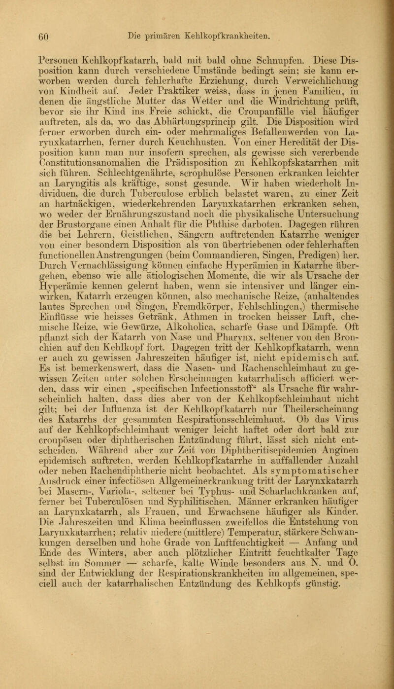 Personen Kehlkopfkatarrh, bald mit bald ohne Schnupfen. Diese Dis- position kann durch verschiedene Umstände bedingt sein; sie kann er- worben werden durch fehlerhafte Erziehung, durch Verweichlichung von Kindheit auf. Jeder Praktiker weiss, dass in jenen Familien, in denen die ängstliche Mutter das Wetter und die Windrichtung prüft, bevor sie ihr Kind ins Freie schickt, die Croupanfälle viel häufiger auftreten, als da, wo das Abhärtungsprincip gilt. Die Disposition wird ferner erworben durch ein- oder mehrmaliges Befallenwerden von La- rynxkatarrhen, ferner durch Keuchhusten. Von einer Heredität der Dis- position kann man nur insofern sprechen, als gewisse sich vererbende Constitutionsanomalien die Prädisposition zu Kehlkopfskatarrhen mit sich führen. Schlechtgenährte, scrophulöse Personen erkranken leichter an Laryngitis als kräftige, sonst gesunde. Wir haben wiederholt In- dividuen, die durch Tuberculose erblich belastet waren, zu einer Zeit an hartnäckigen, wiederkehrenden Larynxkatarrhen erkranken sehen, wo weder der Ernährungszustand noch die physikalische Untersuchung der Brustorgane einen Anhalt für die Phthise darboten. Dagegen rühren die bei Lehrern, Geistlichen, Sängern auftretenden Katarrhe weniger von einer besondern Disposition als von übertriebenen oder fehlerhaften functionellenAnstrengungen (beim Commandieren, Singen. Predigen) her. Durch Vernachlässigung können einfache Hyperämien in Katarrhe über- gehen, ebenso wie alle ätiologischen Momente, die wir als Ursache der Hyperämie keimen gelernt haben, wenn sie intensiver und länger ein- wirken, Katarrh erzeugen können, also mechanische Reize, (anhaltendes lautes Sprechen und Singen, Fremdkörper, Fehlschlingen,) thermische Einflüsse wie heisses Getränk, Athmen in trocken heisser Luft, che- mische Reize, wie Gewürze, Alkoholica. scharfe Gase und Dämpfe. Oft pflanzt sich der Katarrh von Xase und Pharynx, seltener von den Bron- chien auf den Kehlkopf fort. Dagegen tritt der Kehlkopfkatarrh, wenn er auch zu gewissen Jahreszeiten häufiger ist, nicht epidemisch auf. Es ist bemerkenswert, dass die Käsen- und Rachenschleimbaut zu ge- wissen Zeiten unter solchen Erscheinungen katarrhalisch afficiert wer- den, dass wir einen „specifischen Infectionsstoff als Ursache für wahr- scheinlich halten, dass dies aber von der Kehlkopfschleimhaut nicht gilt; bei der Influenza ist der Kehlkopfkatarrh nur Theilerscheinung des Katarrhs der gesammten Respirationsschleimhaut. Ob das Virus auf der Kehlkopfschleimhaut weniger leicht haftet oder dort bald zur croupösen oder diphtherischen Entzündung führt, lässt sich nicht ent- scheiden. Während aber zur Zeit von Diphtheritisepidemien Anginen epidemisch auftreten, werden Kehlkopfkatarrhe in auffallender Anzahl oder neben Rachendiphtherie nicht beobachtet. Als symptomatischer Ausdruck einer infectiösen Allgemeinerkrankung tritt der Larynxkatarrh bei Masern-, Variola-, seltener bei Typhus- und Scharlachkranken auf, ferner bei Tuberculosen und Syphilitischen. Männer erkranken häufiger an Larjmxkatarrh, als Frauen, und Erwachsene häufiger als Kinder. Die Jahreszeiten und Klima beeinflussen zweifellos die Entstehung von Larynxkatarrhen; relativ niedere (mittlere) Temperatur, stärkere Schwan- kungen derselben und hohe Grade von Luftfeuchtigkeit — Anfang und Ende des Winters, aber auch plötzlicher Eintritt feuchtkalter Tage selbst im Sommer — scharfe, kalte Winde besonders aus N. und 0. sind der Entwicklung der Respirationskrankheiten im allgemeinen, spe- ciell auch der katarrhalischen Entzündung des Kehlkopfs günstig.