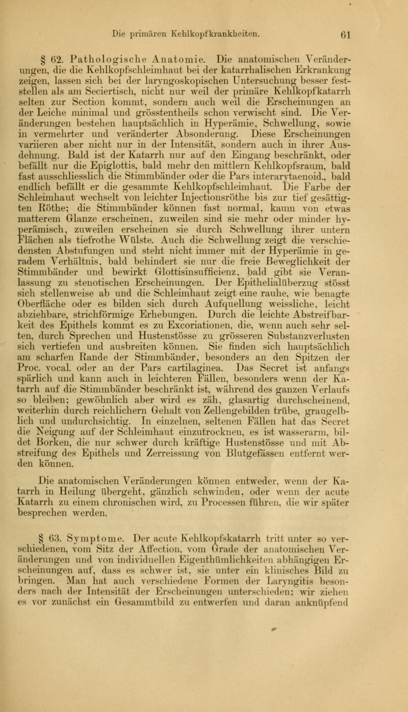 § 62. Pathologische Anatomie. Die anatomischen Veränder- ungen, die die Kehlkopfschleimhaut bei der katarrhalischen Erkrankung zeigen, lassen sich bei der laryngoskopischen Untersuchung besser fest- stellen als am Seciertisch, nicht nur weil der primäre Kehlkopfkatarrh selten zur Section kommt, sondern auch weil die Erscheinungen an der Leiche minimal und grösstenteils schon verwischt sind. Die Ver- änderungen bestehen hauptsächlich in Hyperämie, Schwellung, sowie in vermehrter und veränderter Absonderung. Diese Erscheinungen variieren aber nicht nur in der Intensität, sondern auch in ihrer Aus- dehnung. Bald ist der Katarrh nur auf den Eingang beschränkt, oder befällt nur die Epiglottis, bald mehr den mittlem Kehlkopfsraum, bald fast ausschliesslich die Stimmbänder oder die Pars interarytaenoid., bald endlich befallt er die gesammte Kehlkopfschleimhaut. Die Farbe der Schleimhaut wechselt von leichter Injectionsröthe bis zur tief gesättig- ten Röthe; die Stimmbänder können fast normal, kaum von etwas matterem Glänze erscheinen, zuweilen sind sie mehr oder minder hy- perämisch, zuweilen erscheinen sie durch Schwellung ihrer untern Flächen als tiefrothe Wülste. Auch die Schwellung zeigt die verschie- densten Abstufungen und steht nicht immer mit der Hyperämie in ge- radem Verhältnis, bald behindert sie nur die freie Beweglichkeit der Stimmbänder und bewirkt Glottisinsufncienz, bald gibt sie Veran- lassung zu stenotischen Erscheinungen. Der Epithelialüberzug stösst sich stellenweise ab und die Schleimhaut zeigt eine rauhe, wie benagte Oberfläche oder es bilden sich durch Aufquellung weissliche. leicht abziehbare, strichförmige Erhebungen. Durch die leichte Abstreifbar- keit des Epithels kommt es zu Excoriationen, die, wenn auch sehr sel- ten, durch Sprechen und Hustenstösse zu grösseren Substanzverlusten sich vertiefen und ausbreiten können. Sie finden sich hauptsächlich am scharfen Rande der Stimmbänder, besonders an den Spitzen der Proc. vocal. oder an der Pars cartilaginea. Das Secret ist anfangs spärlich und kann auch in leichteren Fällen, besonders wenn der Ka- tarrh auf die Stimmbänder beschränkt ist, während des ganzen Verlaufs so bleiben; gewöhnlich aber wird es zäh, glasartig durchscheinend, weiterhin durch reichlichem Gehalt von Zellengebilden trübe, graugelb- lich und undurchsichtig. In einzelnen, seltenen Fällen hat das Secret die Neigung auf der Schleimhaut einzutrocknen, es ist wasserarm, bil- det Borken, die nur schwer durch kräftige Hustenstösse und mit Ab- streifung des Epithels und Zerreissung von Blutgefässen entfernt wer- den können. Die anatomischen Veränderungen können entweder, wenn der Ka- tarrh in Heilung übergeht, gänzlich schwinden, oder wenn der acute Katarrh zu einem chronischen wird, zu Processen führen, die wir später besprechen werden. § 63. Symptome. Der acute Kehlkopfskatarrh tritt unter so ver- schiedenen, vom Sitz der Affection. vom Grade der anatomischen Ver- änderungen und von individuellen Eigentümlichkeiten abhängigen Er- scheinungen auf, dass es schwer ist, sie unter ein klinisches Bild zu bringen. Man hat auch verschiedene Formen der Laryngitis beson- ders nach der Intensität der Erscheinungen unterschieden; wir ziehen es vor zunächst ein Q-esammtbild zu entwerten und daran anknüpfend