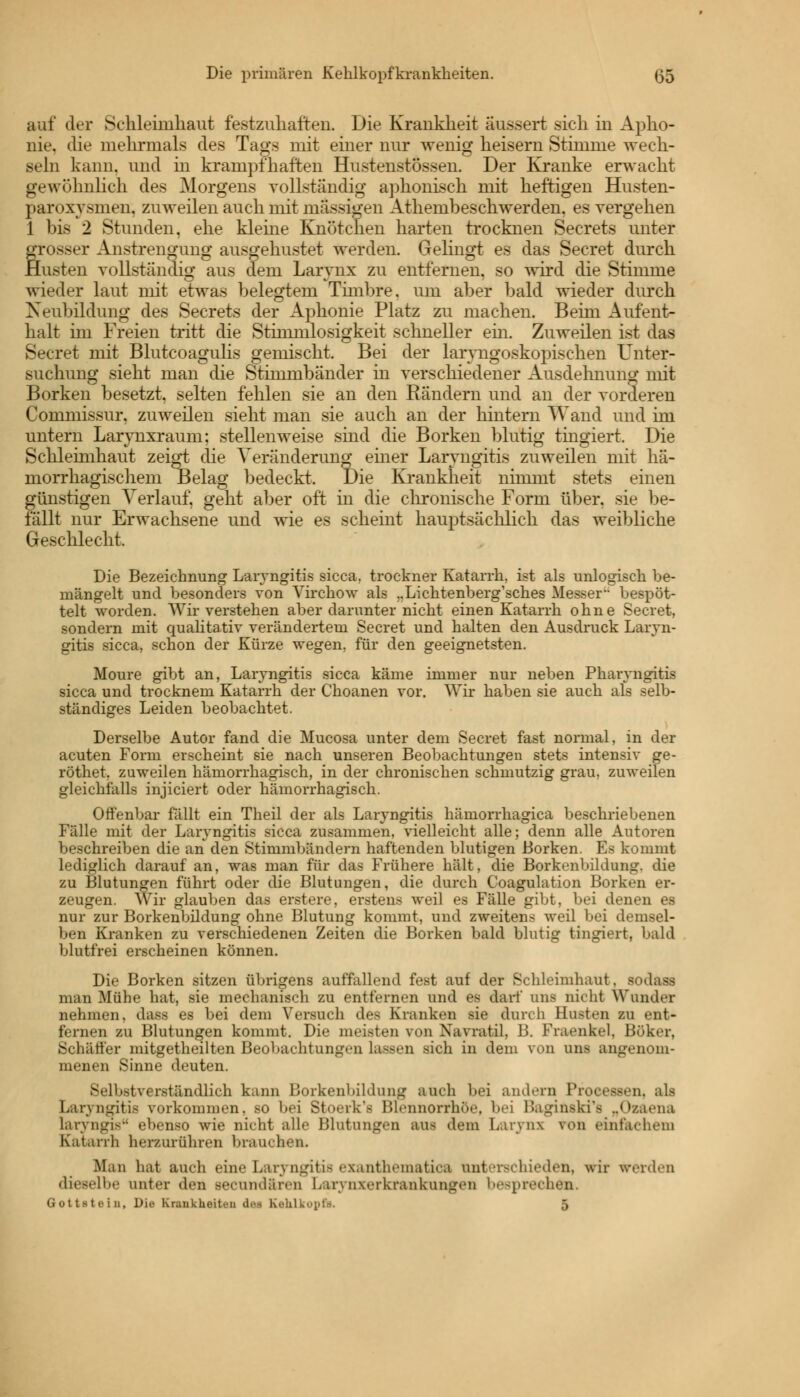 auf der Schleimhaut festzuhalten. Die Krankheit äussert sich in Apho- nie, die mehrmals des Tags mit einer nur wenig heisern Stimme wech- seln kann, und in krampfhaften Hustenstössen. Der Kranke erwacht gewöhnlich, des Morgens vollständig aphonisch mit heftigen Husten- paroxvsmen. zuweilen auch mit massigen Athembeschwerden. es vergehen 1 bis 2 Stunden, ehe kleine Knötchen harten trocknen Secrets unter grosser Anstrengung ausgehustet werden. Gelingt es das Secret durch Husten vollständig aus dem Larynx zu entfernen, so wird die Stimme wieder laut mit etwas belegtem Timbre, um aber bald wieder durch Neubildung des Secrets der Aphonie Platz zu machen. Beim Aufent- halt im Freien tritt die Stimmlosigkeit schneller ein. Zuweilen ist das Secret mit Blutcoagulis gemischt. Bei der laryngoskopischen Unter- suchung sieht man die Stimmbänder in verschiedener Ausdehnung mit Borken besetzt, selten fehlen sie an den Rändern und an der vorderen Commissur. zuweilen sieht man sie auch an der hintern Wand und im untern Larynxraum: stellenweise sind die Borken blutig tingiert. Die Schleimhaut zeiget die Veränderung' einer Laryngitis zuweilen mit hä- morrhagischem Belag bedeckt. Die Krankheit nimmt stets einen günstigen Verlauf, geht aber oft in die chronische Form über, sie be- fällt nur Erwachsene und wie es scheint hauptsächlich das weibliche Geschlecht. Die Bezeichnung Laryngitis sicca, trockner Katarrh, ist als unlogisch be- mängelt und besonders von Virchow als ..Lichtenberg'sches Messer bespöt- telt worden. Wir verstehen aber darunter nicht einen Katarrh ohne Secret, sondern mit qualitativ verändertem Secret und halten den Ausdruck Laryn- gitis sicca, schon der Kürze wegen, für den geeignetsten. Moure gibt an, Laryngitis sicca käme immer nur neben Pharyngitis sicca und trocknem Katarrh der Choanen vor. Wir haben sie auch als selb- ständiges Leiden beobachtet. Derselbe Autor fand die Mucosa unter dem Secret fast normal, in der acuten Form erscheint sie nach unseren Beobachtungen stets intensiv ge- röthet, zuweilen hämorrhagisch, in der chronischen schmutzig grau, zuweilen gleichfalls injiciert oder hämorrhagisch. Offenbar fällt ein Theil der als Laryngitis hämorrhagica beschriebenen Fälle mit der Laryngitis sicca zusammen, vielleicht alle; denn alle Autoren beschreiben die an den Stimmbändern haftenden blutigen Borken. Es kommt lediglich darauf an, was man für das Frühere hält, die Borkenbildung, die zu Blutungen führt oder die Blutungen, die durch Goagulation Borken er- zeugen. Wir glauben das erstere, erstens weil es Fälle gibt, bei denen es nur zur Borkenbildung ohne Blutung kommt, und zweitens weil bei demsel- ben Kranken zu verschiedenen Zeiten die Borken bald blutig tingiert, bald blutfrei erscheinen können. Die Borken sitzen übrigens auffallend fest auf der Schleimhaut, sodass man Mühe hat, sie mechanisch zu entfernen und es darf uns nicht Wandet nehmen, dass es bei dem Versuch des Kranken sie durch Basten zu ent- fernen zu Blutungen kommt. Die meisten von Xavnitil. 1!. Fiaenkcl. Böker, Schalter mitgetheilten Beobachtungen lassen sich in dem von uns angenom- menen Sinne deuten. Selbstverständlich kann Borkenbildung auch bei andern Processen, als Laryngitis vorkommen, bo bei Stoerk'e Blennorrhoe, bei Baginskfe „Ozaena laryngis ebenso wie nicht alle Blutungen aus dem Larynx von einfachem Katarrh herzurühren brauchen. Maxi hat auch eine Laryngitis exanthematica unterschieden, wir werden dieselbe unter den Becnndären Larynxerkrankangeii besprechen. Gottstein, Die Krankheiten am Kehlkopfe 5