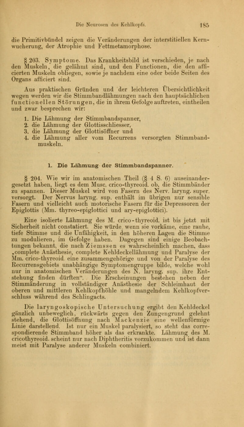 die Primitivbündel zeigen die Veränderungen der interstitiellen Kern- wucherung, der Atrophie und Fettmetamorphose. 8 203. Symptome. Das Krankheitsbild ist verschieden, je nach den Muskeln, die gelähmt sind, und den Functionen, die den affi- cierten Muskeln obliegen, sowie je nachdem eine oder beide Seiten des Organs afficiert sind. Aus praktischen Gründen und der leichteren Übersichtlichkeit wegen werden wir die Stimmbandlähmungen nach den hauptsächlichen f'unctioneilen Störungen, die in ihrem Gefolge auftreten, eintheilen und zwar besprechen wir: 1. Die Lähmung der Stimmbandspanner, 2. die Lähmung der Glottisschliesser, 3. die Lähmung der Glottisöffner und 4. die Lähmung aller vom Recurrens versorgten Stimmband- muskeln. 1. Die Lähmung der Stimmbandspanner. § 204. Wie wir im anatomischen Theil (§ 4 S. 6) auseinander- gesetzt haben, liegt es dem Muse, crico-thyreoid. ob, die Stimmbänder zu spannen. Dieser Muskel wird von Fasern des Nerv, laryng. super, versorgt. Der Nervus laryng. sup. enthält im übrigen nur sensible Fasern und vielleicht auch motorische Fasern für die Depressoren der Epiglottis (Mm. thyreo-epiglottici und ary-epiglottici). Eine isolierte Lähmung des M. crico-thyreoid. ist bis jetzt mit Sicherheit nicht constatiert. Sie würde, wenn sie vorkäme, eine rauhe, tiefe Stimme und die Unfähigkeit, in den höheren Lagen die Stimme zu modulieren, im Gefolge haben. Dagegen sind einige Beobach- tungen bekannt, die nach Ziemssen es wahrscheinlich machen, dass „complete Anästhesie, complete Kehldeckellähmung und Paralyse der Mm. crico-thyreoid. eine zusammengehörige und von der Paralyse des Recurrensgebiets unabhängige Syinptomengruppe bilde, welche wohl nur in anatomischen Veränderungen des N. laryng. sup. ihre Ent- stehung finden dürften''. Die Erscheinungen bestehen neben der Stimmänderung in vollständiger Anästhesie der Schleimhaut der oberen und mittleren Kehlkopfhöhle und mangelndem Kehlkopfver- schluss während des Schlingacts. Die laryngoskopische Untersuchung ergibt den Kehldeckel gänzlich unbeweglich, rückwärts gegen den Zungengrnnd gelehnt stehend, die Glottisöffnung nach ßlackenzie eine wellenförmig«* Linie darstellend. Ist nur ein Muskel paralysiert, so steht das conv- spondierende Stimmband höher als das erkrankte. Lähmung des M. cricothyreoid. scheint nur nach Diphtheritis vorzukommen und ist dann meist mit Paralyse anderer Muskeln combiniert.