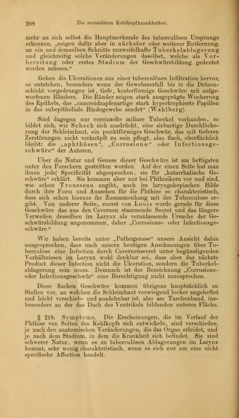 in ehr an sich selbst die Hauptmerkmale des tuberculosen Ursprungs erkennen, „zeigen dafür aber in nächster oder weiterer Entfernung. an ein und demselben Schnitte unzweifelhafte Tuberkelablagerung und gleichzeitig solche Veränderungen daselbst, welche als Vor- bereitung oder erstes Stadium der Geschwürsbildung gedeutet werden müssen. Gehen die Ulcerationen aus einer tuberculosen Infiltration hervor. so entstehen, besonders wenn der Gewebszerfall bis in die Drüsen- schicht \orgedrungen ist. tiefe, kraterformige Geschwüre mit aufge- worfenen Rändern. Die Ränder zeigen stark ausgeprägte Wucherung des Epithels, das ..cancroidzapfenartige stark hvpertrophierte Papillen in das subepitheliale Bindegewebe sendet ^Wahlberg). Sind dagegen nur vereinzelte miliare Tuberkel vorhanden, so bildet sich, wie Schech sich ausdrückt, eine siebartige Durchlöche- rung der Schleimhaut, ein punktförmiges Geschwür, das mit tieferen Zerstörungen nicht verknüpft zu sein pflegt, also flach, oberflächlich bleibt: die ..aphthösen, „Corrosions- oder Infectionsge- schwüre der Autoren. Über die Natur und Genese dieser Geschwüre ist am heftigsten unter den Forschern gestritten worden. Auf der einen Seite hat man ihnen jede] Specificität abgesprochen, sie für ..katarrhalische Ge- schwüre erklärt. Sie kommen aber nur bei Phthisikern vor und sind, wie schon Trousseau angibt, auch im laryngskopischen Bilde durch ihre Form und Aussehen für die Phthise so charakteristisch, dass sich schon hieraus ihr Zusammenhang mit der Tuberculose er- gibt. Von anderer Seite, zuerst von Louis wurde gerade für diese Geschwüre das aus den Cavernen stammende Secret und das längere Verweilen desselben im Larvnx als veranlassende Ursache der Ge- schwürsbildung angenommen, daher ..Corrosions- oder Infectionsge- schwüre. Wir haben bereits unter ..Pathogenese unsere Ansicht dahin ausgesprochen, dass nach unsern heutigen Anschauungen über Tu- berculose eine Infection durch Cavernensecret unter begünstigenden Verhältnissen im Larvnx wohl denkbar sei. dass aber das nächste Product dieser Infection nicht die Fleeration. sondern die Tuberkel- ablagerung sein muss. Demnach ist der Bezeichnung „Corrosions- oder Infectionsgeschwür eine Berechtigung nicht zuzusprechen. Diese flachen Geschwüre kommen übrigens hauptsächlich an Stellen vor. an welchen die Schleimhaut vorwiegend locker angeheftet und leicht verschieb- und ausdehnbar ist. also am Taschenband, ins- besondere an der das Dach des Ventrikels bildenden unteren Fläche. § 21s Symptome. Die Erscheinungen, die im Verlauf der Phthise von Seiten des Kehlkopfs sich entwickeln, sind verschieden. je nach den anatomischen Veränderungen, die das Organ erleidet, und je nach dem Stadium, in dem die Krankheit sich befindet. Sie sind schwerer Natur, wenn es zu tuberculosen Ablagerungen im Larvnx kommt, sehr wenig charakteristisch, wenn es sich nur um eine nicht specifische Affection handelt.