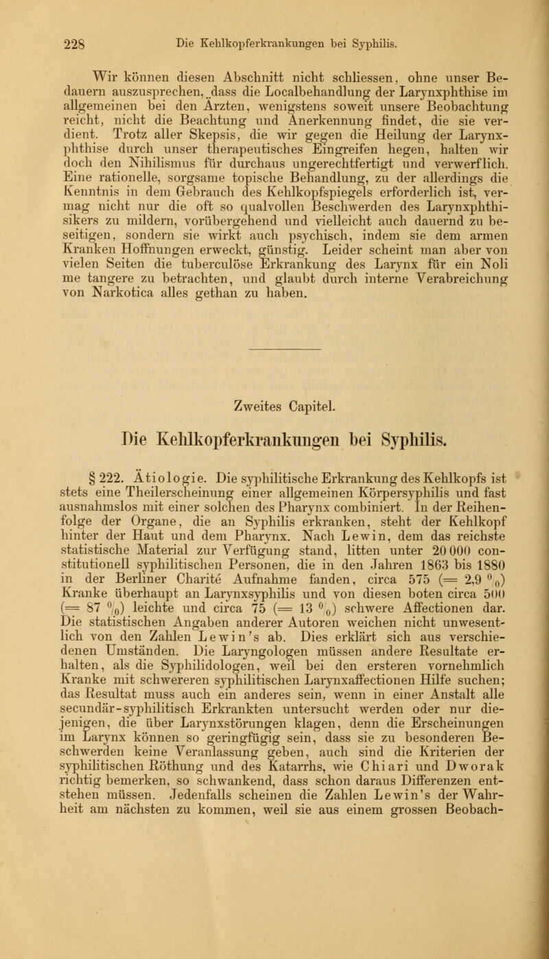 Wir können diesen Abschnitt nicht schliessen, ohne unser Be- dauern auszusprechen,, dass die Localbehandlung der Larynxphthise im allgemeinen bei den Ärzten, wenigstens soweit unsere Beobachtung reicht, nicht die Beachtung und Anerkennung findet, die sie ver- dient. Trotz aller Skepsis, die wir gegen die Heilung der Larynx- phthise durch unser therapeutisches Eingreifen hegen, halten wir doch den Nihilismus für durchaus ungerechtfertigt und verwerflich. Eine rationelle, sorgsame topische Behandlung, zu der allerdings die Kenntnis in dem Gebrauch des Kehlkopfspiegels erforderlich ist, ver- mag nicht nur die oft so qualvollen Beschwerden des Larynxphthi- sikers zu mildern, vorübergehend und vielleicht auch dauernd zu be- seitigen, sondern sie wirkt auch psychisch, indem sie dem armen Kranken Hoffnungen erweckt, günstig. Leider scheint man aber von vielen Seiten die tuberculöse Erkrankung des Larynx für ein Noli me tangere zu betrachten, und glaubt durch interne Verabreichung von Narkotica alles gethan zu haben. Zweites Capitel. Die Kehlkopferkrankungen bei Syphilis. § 222. Ätiologie. Die syphilitische Erkrankung des Kehlkopfs ist stets eine Theilerscheinung einer allgemeinen Körpersyphilis und fast ausnahmslos mit einer solchen des Pharynx combiniert. In der Reihen- folge der Organe, die an Syphilis erkranken, steht der Kehlkopf hinter der Haut und dem Pharynx. Nach Lewin, dem das reichste statistische Material zur Verfügung stand, litten unter 20 000 Con- stitutionen syphilitischen Personen, die in den Jahren 1863 bis 1880 in der Berliner Charite Aufnahme fanden, circa 575 (= 2,9 °0) Kranke überhaupt an Larynxsyphilis und von diesen boten circa 500 (= 87 °/0) leichte und circa 75 (= 13 °0) schwere AfFectionen dar. Die statistischen Angaben anderer Autoren weichen nicht unwesent- lich von den Zahlen Lewin's ab. Dies erklärt sich aus verschie- denen Umständen. Die Laryngologen müssen andere Resultate er- halten, als die Syphilidologen, weil bei den ersteren vornehmlich Kranke mit schwereren syphilitischen LarynxaiFectionen Hilfe suchen; das Resultat muss auch ein anderes sein, wenn in einer Anstalt alle secundär- syphilitisch Erkrankten untersucht werden oder nur die- jenigen, die über Larjmxstörungen klagen, denn die Erscheinungen im Larynx können so geringfügig sein, dass sie zu besonderen Be- schwerden keine Veranlassung geben, auch sind die Kriterien der syphilitischen Röthung und des Katarrhs, wie Chiari und Dworak richtig bemerken, so schwankend, dass schon daraus Differenzen ent- stehen müssen. Jedenfalls scheinen die Zahlen Lewin's der Wahr- heit am nächsten zu kommen, weil sie aus einem grossen Beobach-