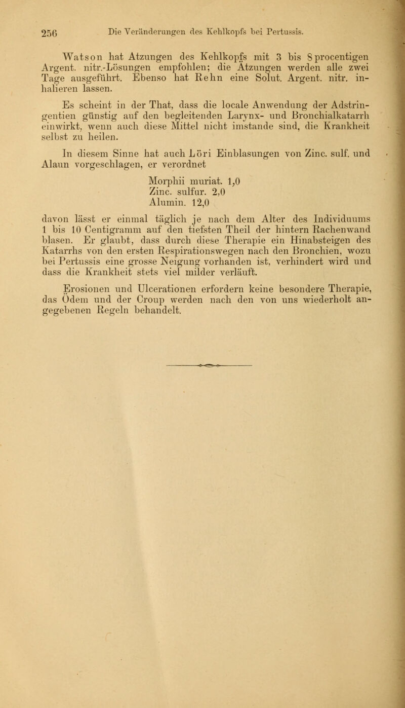 Watson hat Atzungen des Kehlkopfs mit 3 bis 8procentigen Argent. nitr.-Lösungen empfohlen; die Atzungen werden alle zwei Tage ausgeführt. Ebenso hat Rehn eine Solut. Argent. nitr. in- halieren lassen. Es scheint in der That, dass die locale Anwendung der Adstrin- gentien günstig auf den begleitenden Larynx- und Bronchialkatarrh einwirkt, wenn auch diese Mittel nicht imstande sind, die Krankheit selbst zu heilen. In diesem Sinne hat auch Löri Einblasungen von Zinc. sulf. und Alaun vorgeschlagen, er verordnet Morphii muriat. 1,0 Zinc. sulfur. 2,0 Alumin. 12,0 davon lässt er einmal täglich je nach dem Alter des Individuums 1 bis 10 Centigramm auf den tiefsten Theil der hintern Rachenwand blasen. Er glaubt, dass durch diese Therapie ein Hinabsteigen des Katarrhs von den ersten Respirationswegen nach den Bronchien, wozu bei Pertussis eine grosse Neigung vorhanden ist, verhindert wird und dass die Krankheit stets viel milder verläuft. Erosionen und Ulcerationen erfordern keine besondere Therapie, das Odem und der Croup werden nach den von uns wiederholt an- gegebenen Regeln behandelt.