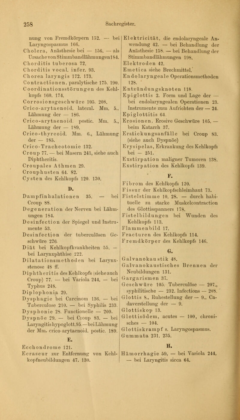 nung von Fremdkörpern 152. — bei Laryngospasmus 166. Cholera, Anästhesie bei — 156. —als Ursache von Sthnmbandlähmungenl 84. Chorditis tuberosa 72. Chorditis vocal. infer. 93. Chorea laryngis 172. 173. Contractionen, paralytische 175. 19U. C oordinationsstörungen des Kehl- kopfs 160. 174. Corrosionsgeschwüre 105. 208. Crico-arytaenoid. lateral. Mm. 5., Lähmung der — 186. Crico-arytaenoid. postic. Mm. 5., Lähmung der — 189. Crico-thyreoid. Mm. 6., Lähmung der — 185. Crico-Tracheotomie 132. Croup 77. — bei Masern 241, siehe auch Diphtheritis. Croupales Athmen 29. Crouphusten 64. 82. Cysten des Kehlkopfs 120. 130. I). 35. — bei Dampfinhalationen Croup 88. Degeneration der Nerven bei Lähm- ungen 184. Desinfection der Spiegel und Instru- mente 53. Desinfection der tuberculösen Ge- schwüre 226 Diät bei Kehlkopfkrankheiten 55. — bei Larynxphthise 222. Dilatationsmethoden bei Larynx- stenose 48 ff. Diphtheritis des Kehlkopfs (sieheauch Croup) 77. — bei Variola 244. — bei Typhus 248. Diplophonia 29. Dysphagie bei Carcinom 136. — bei Tuberculose 210. — bei Syphilis 233. Dysphonie 28. Functionelle — 209. Dyspnoe 29. — bei Croup 83. — bei Laryngitis hypoglott.95.—bei Lähmung der Mm. crico-arytaenoid. postic. 189. E. Ecchondrome 121. Ecraseur zur Entfernung von Kehl- kopfneuhildungen 47. 130. Elektricität, die endolaiyngeale An- wendung 42. — bei Behandlung der Anästhesie 158. — bei Behandlung der Stimmbandlähmungen 198. Elektroden 42. Emetica siehe Brechmittel. Endolaryngeale Operationsmethoden 128. ' Entzündungsknoten 118. Epiglottis 2. Form und Lage der — bei endolaryngealen Operationen 23. Instrumente zum Aufrichten der — 24. Epiglottitis 64. Erosionen, Erosive Geschwüre 105.— beim Katarrh 37. Erstickungsanfälle bei Croup 83. (siehe auch Dyspnoe) Erysipelas, Erkrankung des Kehlkopfs bei — 251. Exstirpation maligner Tumoren 138. Exstirpation des Kehlkopfs 139. Fibrom des Kehlkopfs 120. Fissur der Kehlkopfschleimhaut 73. Fistelstimme 10. 28. — durch habi- tuelle zu starke Muskelcontraction des Glottisspanners 178. Fistelbildungen bei Wunden des Kehlkopfs 113. Flammenbild 17. Fracturen des Kehlkopfs 114. Fremdkörper des Kehlkopfs 146. G. Galvanokaustik 48. Galvanokaustisches Brennen der Neubildungen 131. Gargarismen 37. Geschwüre 105. Tuberculose — 207., syphilitische — 232. Infections — 208. Glottis 8., Ruhestellung der— 9., Ca- daverstellung der — 9. Glottiskop 13. Glottisödem, acutes — 100, chroni- sches — 104. Glottiskrampf s. Laryngospasmus. Gummata 231. 235. H. Hämorrhagie 59, — bei Variola 244, — bei Laryngitis sicca 64.