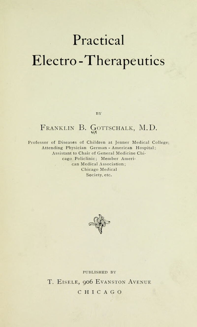 Practical Electro -Therapeutics Franklin B. Gottschalk, M.D. Professor of Diseases of Children at Jenner Medical College; Attending Physician German - American Hospital; Assistant to Chair of General Medicine Chi- cago Policlinic; Member Ameri- can Medical Association; Chicago Medical Society, etc. PUBLISHED BY T. ElSELE, 906 EVANSTON AVENUE CHICAGO