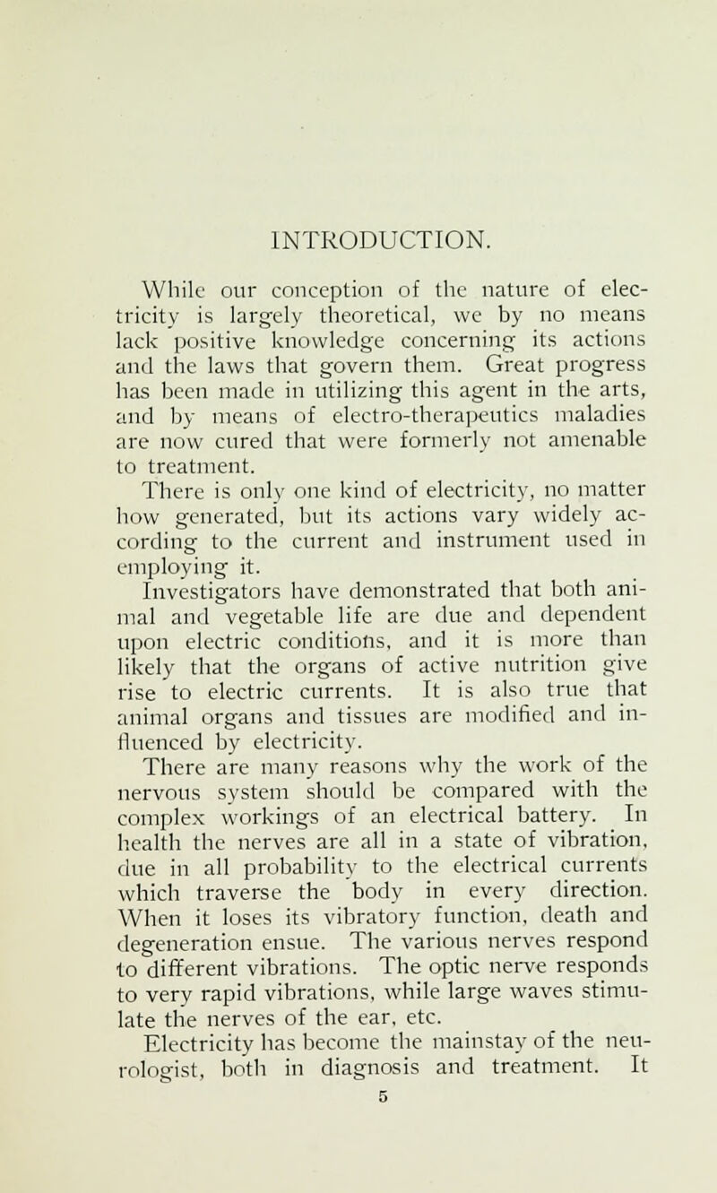 INTRODUCTION. While our conception of the nature of elec- tricity is largely theoretical, we by no means lack positive knowledge concerning its actions and the laws that govern them. Great progress has been made in utilizing this agent in the arts, and by means of electro-therapeutics maladies are now cured that were formerly not amenable to treatment. There is only one kind of electricity, no matter how generated, but its actions vary widely ac- cording to the current and instrument used in employing it. Investigators have demonstrated that both ani- mal and vegetable life are due and dependent upon electric conditions, and it is more than likely that the organs of active nutrition give rise to electric currents. It is also true that animal organs and tissues are modified and in- fluenced by electricity. There are many reasons why the work of the nervous system should be compared with the complex workings of an electrical battery. In health the nerves are all in a state of vibration, clue in all probability to the electrical currents which traverse the body in every direction. When it loses its vibratory function, death and degeneration ensue. The various nerves respond to different vibrations. The optic nerve responds to very rapid vibrations, while large waves stimu- late the nerves of the ear, etc. Electricity has become the mainstay of the neu- rologist, both in diagnosis and treatment. It