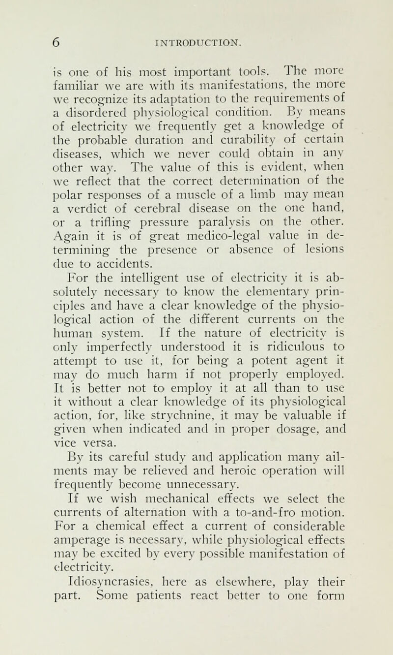 is one of his most important tools. The more familiar we are with its manifestations, the more we recognize its adaptation to the requirements of a disordered physiological condition. By means of electricity we frequently get a knowledge of the probable duration and curability of certain diseases, which we never could obtain in any other way. The value of this is evident, when we reflect that the correct determination of the polar responses of a muscle of a limb may mean a verdict of cerebral disease on the one hand, or a trifling pressure paralysis on the other. Again it is of great medico-legal value in de- termining the presence or absence of lesions due to accidents. For the intelligent use of electricity it is ab- solutely necessary to know the elementary prin- ciples and have a clear knowledge of the physio- logical action of the different currents on the human system. If the nature of electricity is only imperfectly understood it is ridiculous to attempt to use it, for being a potent agent it may do much harm if not properly employed. It is better not to employ it at all than to use it without a clear knowledge of its physiological action, for, like strychnine, it may be valuable if given when indicated and in proper dosage, and vice versa. By its careful study and application many ail- ments may be relieved and heroic operation will frequently become unnecessary. If we wish mechanical effects we select the currents of alternation with a to-and-fro motion. For a chemical effect a current of considerable amperage is necessary, while physiological effects may be excited by every possible manifestation of electricity. Idiosyncrasies, here as elsewhere, play their part. Some patients react better to one form